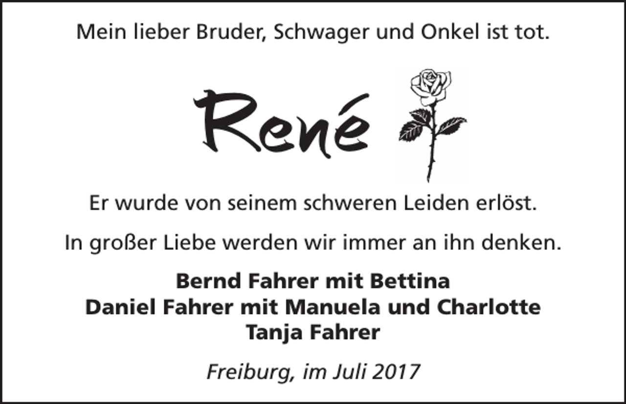 <p>Mein lieber Bruder, Schwager und Onkel ist tot.</p><p>René<br />Er wurde von seinem schweren Leiden erlöst.<br />In großer Liebe werden wir immer an ihn denken.<br />Bernd Fahrer mit Bettina<br />Daniel Fahrer mit Manuela und Charlotte<br />Tanja Fahrer<br />Freiburg, im Juli 2017</p>