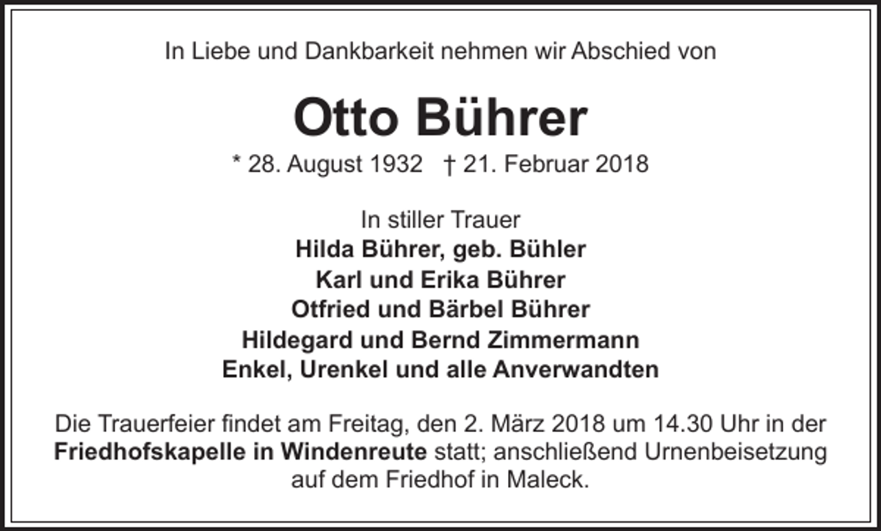 <p>IInn Liebe<br />Li e b e und<br />u n d Dankbarkeit<br />D a n k b ar keit nnehmen<br />e h m e n wir<br />wir Abschied<br />A b s c hi e d vvon<br />on</p><p>Ott o BBührer<br />ü hr er<br />Otto</p><p>* 28.<br />2 8. August<br />A u g u st 1932<br />1 9 3 2 †† 21.<br />2 1. Februar<br />F e br u ar 22<br />IInn stiller<br />still er Trauer<br />Tr a u er<br />Hilda<br />Hil d a BBührer,<br />ü hr er, ggeb.<br />e b. BBühler<br />ü hl er<br />Karl<br />Erika<br />K arl uund<br />n d Eri<br />k a BBührer<br />ü hr er<br />Otfried<br />Otfri e d uund<br />n d BBärbel<br />är b el BBührer<br />ü hr er<br />Hildegard<br />Hil d e g ar d uund<br />n d BBernd<br />er n d Zimmermann<br />Zi m m er m a n n<br />Enkel,<br />E n k el, Urenkel<br />Ur e n k el uund<br />n d alalle<br />l e Anverwandten<br />A n v er w a n dt e n<br />Die<br />Di<br />e TrTrauerfeier<br />a u erf ei er fifindet<br />n d et aam<br />m FrFreitag,<br />eit a g, dden<br />e n 2.2. MMärz<br />är z 2018<br />2 0 1 8 um<br />u m 14.30<br />1 4. 3 0 Uhr<br />U hr iinn dder<br />er<br />Friedhofskapelle<br />Fri e d h of s k a p ell e i in<br />n Windenreute<br />W i n d e nr e ut e statt;<br />st att; anschließend<br />a n s c hli e ß e n d Urnenbeisetzung<br />Ur n e n b ei s et z u n g<br />auf<br />a uf ddem<br />e m Friedhof<br />Fri e d h of i in<br />n Maleck.<br />M a l e c k.</p>