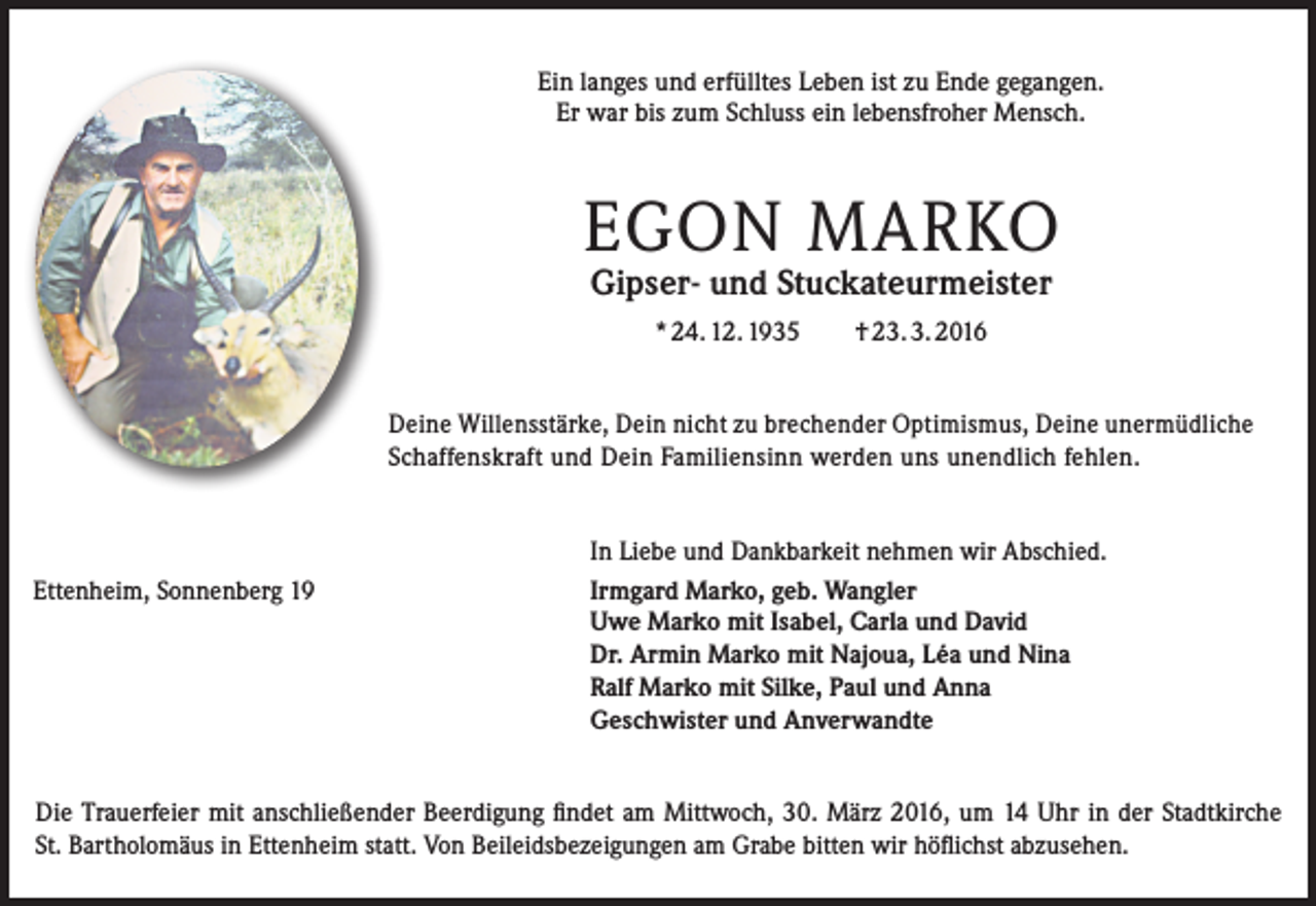 <p>Ein langes und erfülltes Leben ist zu Ende gegangen.<br />Er war bis zum Schluss ein lebensfroher Mensch.</p><p>EGON MARKO<br />Gipser- und Stuckateurmeister<br />* 24. 12. 1935</p><p>† 23. 3. 2016</p><p>Deine Willensstärke, Dein nicht zu brechender Optimismus, Deine unermüdliche<br />­Schaffenskraft und Dein Familiensinn werden uns unendlich fehlen.</p><p>Ettenheim, Sonnenberg 19</p><p>In Liebe und Dankbarkeit nehmen wir Abschied.<br />Irmgard Marko, geb. Wangler<br />Uwe Marko mit Isabel, Carla und David<br />Dr. Armin Marko mit Najoua, Léa und Nina<br />Ralf Marko mit Silke, Paul und Anna<br />Geschwister und Anverwandte</p><p>Die Trauerfeier mit anschließender Beerdigung findet am Mittwoch, 30. März 2016, um 14 Uhr in der Stadtkirche<br />St. Bartholomäus in Ettenheim statt. Von Beileidsbezeigungen am Grabe bitten wir höflichst abzusehen.</p>