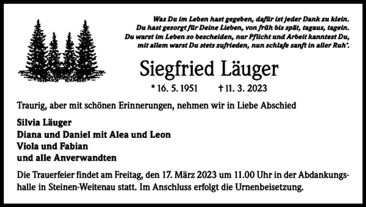 <p>Was Du im Leben hast gegeben, dafür ist jeder Dank zu klein.<br />Du hast gesorgt für Deine Lieben, von früh bis spät, tagaus, tagein.<br />Du warst im Leben so bescheiden, nur Pflicht und Arbeit kanntest Du,<br />mit allem warst Du stets zufrieden, nun schlafe sanft in aller Ruh’.</p><p>Siegfried Läuger<br />* 16. 5. 1951 † l1. 3. 2023<br />Traurig, aber mit schönen Erinnerungen, nehmen wir in Liebe Abschied<br />Silvia Läuger<br />Diana und Daniel mit Alea und Leon<br />Viola und Fabian<br />und alle Anverwandten<br />Die Trauerfeier findet am Freitag, den 17. März 2023 um 11.00 Uhr in der Abdankungshalle in Steinen-Weitenau statt. Im Anschluss erfolgt die Urnenbeisetzung.</p>