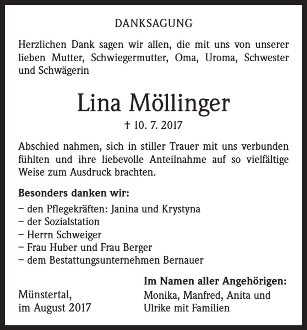 <p>DANKSAGUNG<br />Herzlichen Dank sagen wir allen, die mit uns von unserer<br />lieben Mutter, Schwiegermutter, Oma, Uroma, Schwester<br />und Schwägerin</p><p>Lina Möllinger<br />† 10. 7. 2017<br />Abschied nahmen, sich in stiller Trauer mit uns verbunden<br />fühlten und ihre liebevolle Anteilnahme auf so vielfältige<br />Weise zum Ausdruck brachten.<br />Besonders danken wir:<br />– den Pflegekräften: Janina und Krystyna<br />– der Sozialstation<br />– Herrn Schweiger<br />– Frau Huber und Frau Berger<br />– dem Bestattungsunternehmen Bernauer</p><p>Münstertal,<br />im August 2017</p><p>Im Namen aller Angehörigen:<br />Monika, Manfred, Anita und<br />Ulrike mit Familien</p>