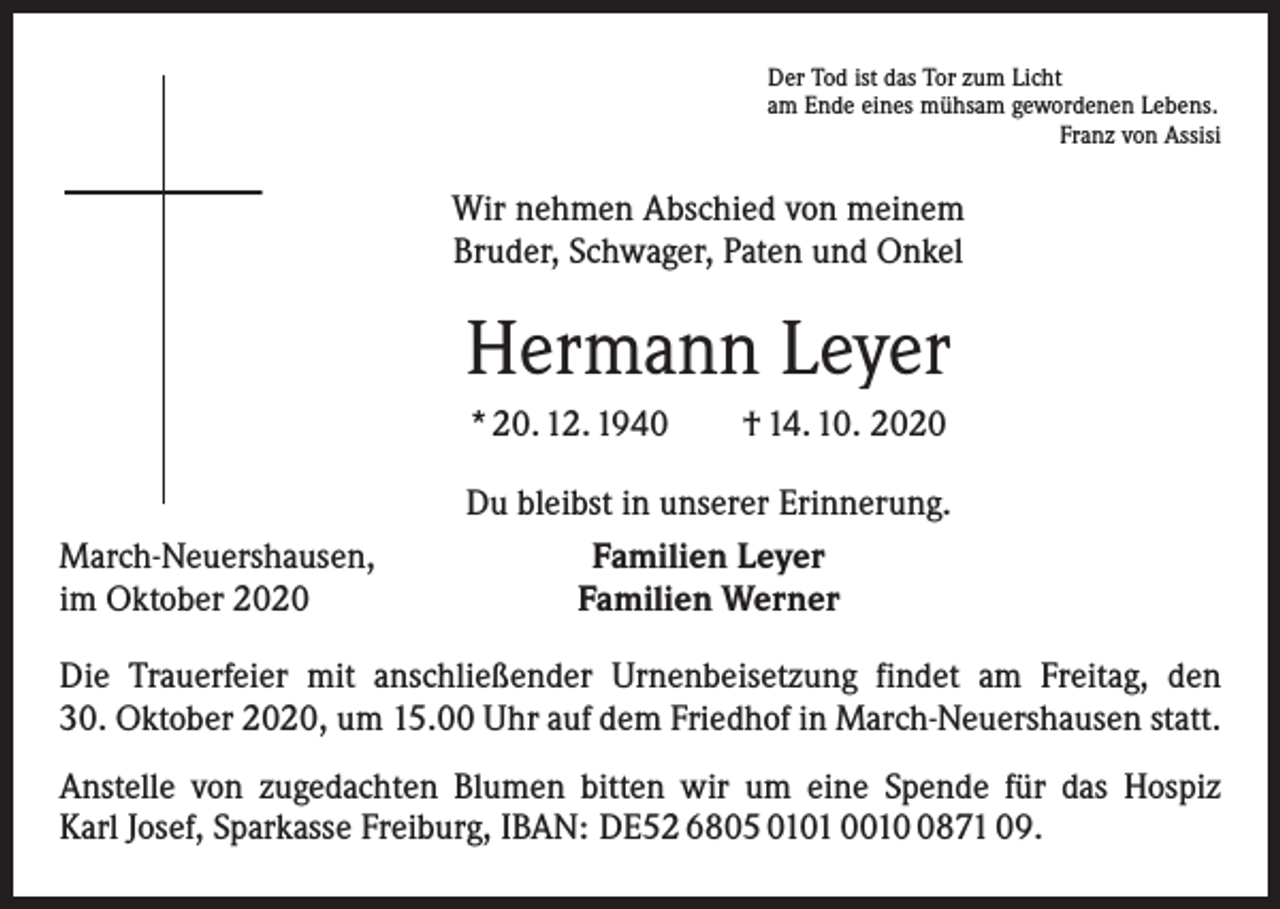 <p>Der Tod ist das Tor zum Licht<br />am Ende eines mühsam gewordenen Lebens.</p><p>Franz von Assisi</p><p>Wir nehmen Abschied von meinem<br />Bruder, Schwager, Paten und Onkel</p><p>Hermann Leyer<br />* 20. 12. 1940 † 14. 10. 2020<br />March-Neuershausen,<br />im Oktober 2020</p><p>Du bleibst in unserer Erinnerung.<br />Familien Leyer<br />Familien Werner</p><p>Die Trauerfeier mit anschließender Urnenbeisetzung findet am Freitag, den<br />30. Oktober 2020, um 15.00 Uhr auf dem Friedhof in March-Neuershausen statt.<br />Anstelle von zugedachten Blumen bitten wir um eine Spende für das Hospiz<br />Karl Josef, Sparkasse Freiburg, IBAN: DE52 6805 0101 001871 09.</p>