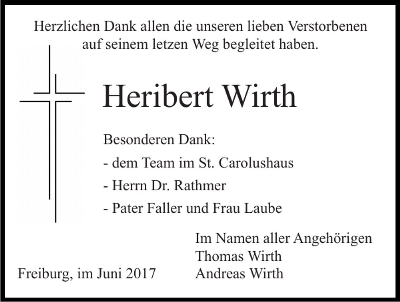 <p>HHerzlichen<br />er zli c h e n DDank<br />a n k all<br />e n didiee unseren<br />u ns er e n lilieben<br />e b e n Verstorbenen<br />Verst or b e n e n<br />allen<br />aauf<br />uf sseinem<br />ei n e m lletzen<br />et z e n Weg<br />We g begleitet<br />b e gl eit et hhaben.<br />a b e n.</p><p>HHeribert<br />eri b ert Wirth<br />Wirt h<br />BBesonderen<br />es o n d er e n Dank:<br />D a n k:<br />- dem<br />d e m Team<br />Te a m iimm St.<br />St. Carolushaus<br />C ar ol us h a us<br />- Herrn<br />H err n Dr.<br />Dr. Rathmer<br />R at h m er<br />- Pater<br />P at er Faller<br />F all er und<br />u n d Frau<br />Fr a u Laube<br />L au b e</p><p>Freiburg,<br />Fr<br />ei b ur g, iim<br />m JJuni<br />u ni 22</p><p>I m Namen<br />Im<br />N a m e n aller<br />all er Angehörigen<br />A n g e h örig e n<br />TThomas<br />h o m as Wirth<br />Wirt h<br />AAndreas<br />n dr e as Wirth<br />Wirt h</p>