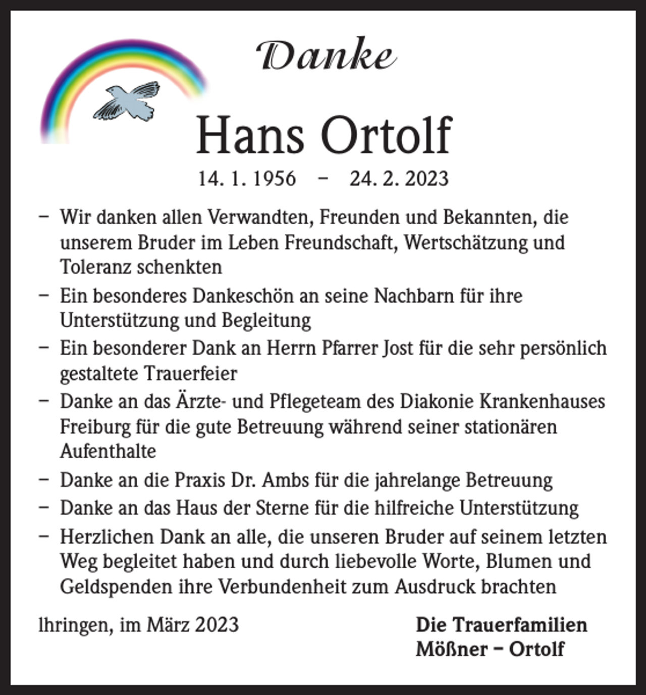 <p>Danke</p><p>Hans Ortolf<br />14. 1. 1956 – 24. 2. 2023</p><p>– Wir danken allen Verwandten, Freunden und Bekannten, die<br />unserem Bruder im Leben Freundschaft, Wertschätzung und<br />Toleranz schenkten<br />– Ein besonderes Dankeschön an seine Nachbarn für ihre<br />Unterstützung und Begleitung<br />– Ein besonderer Dank an Herrn Pfarrer Jost für die sehr persönlich<br />gestaltete Trauerfeier<br />– Danke an das Ärzte- und Pflegeteam des Diakonie Krankenhauses<br />Freiburg für die gute Betreuung während seiner stationären<br />Aufenthalte<br />– Danke an die Praxis Dr. Ambs für die jahrelange Betreuung<br />– Danke an das Haus der Sterne für die hilfreiche Unterstützung<br />– Herzlichen Dank an alle, die unseren Bruder auf seinem letzten<br />Weg begleitet haben und durch liebevolle Worte, Blumen und<br />Geldspenden ihre Verbundenheit zum Ausdruck brachten<br />lhringen, im März 2023 Die Trauerfamilien<br />Mößner – Ortolf</p>