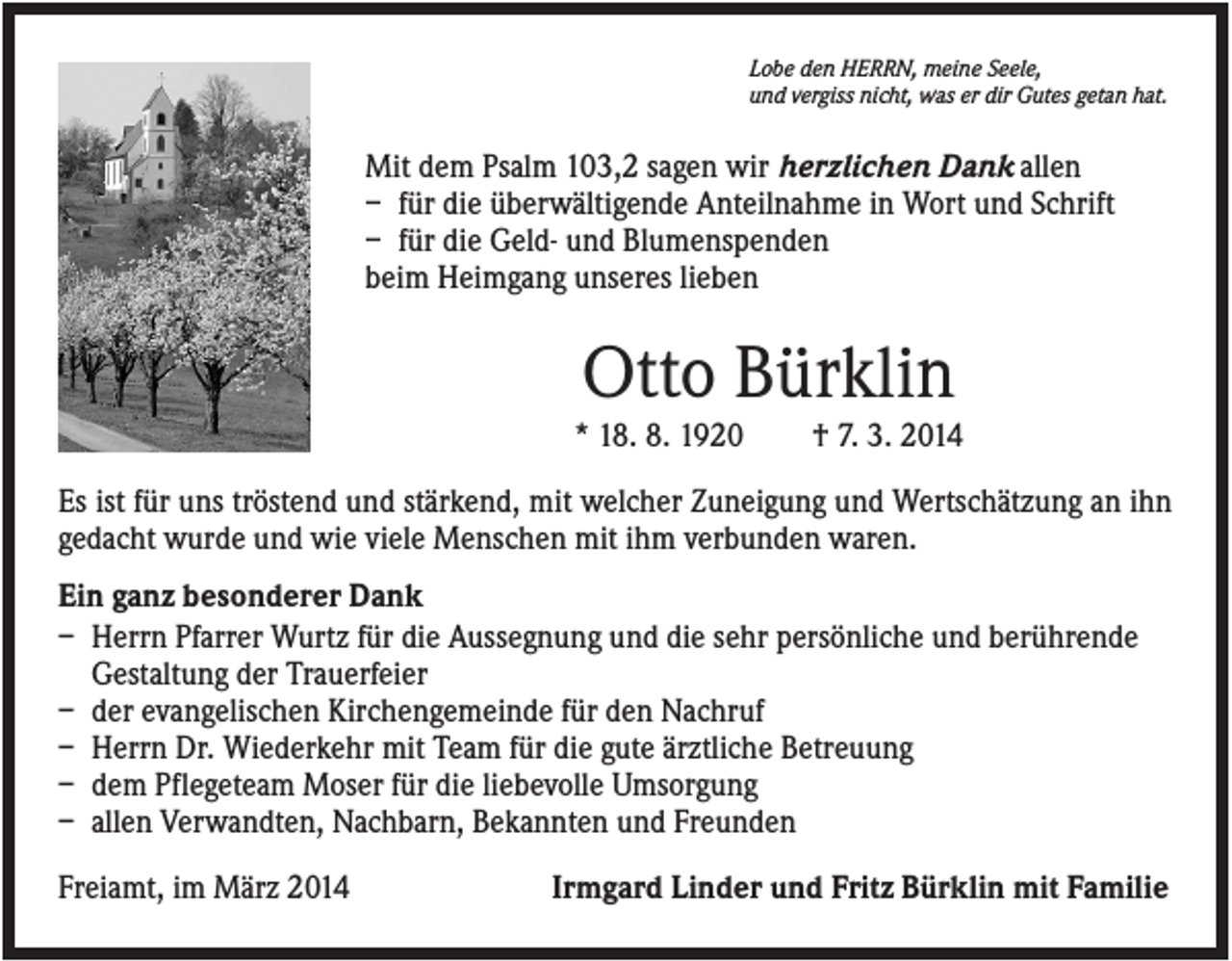 <p>Lobe den HERRN, meine Seele,<br />und vergiss nicht, was er dir Gutes getan hat.</p><p>Mit dem Psalm 103,2 sagen wir herzlichen Dank allen<br />– für die überwältigende Anteilnahme in Wort und Schrift<br />– für die Geld- und Blumenspenden<br />beim Heimgang unseres lieben</p><p>Otto Bürklin<br />* 18. 8. 1920</p><p>† 7. 3. 2014</p><p>Es ist für uns tröstend und stärkend, mit welcher Zuneigung und Wertschätzung an ihn<br />gedacht wurde und wie viele Menschen mit ihm verbunden waren.<br />Ein ganz besonderer Dank<br />– Herrn Pfarrer Wurtz für die Aussegnung und die sehr persönliche und berührende<br />Gestaltung der Trauerfeier<br />– der evangelischen Kirchengemeinde für den Nachruf<br />– Herrn Dr. Wiederkehr mit Team für die gute ärztliche Betreuung<br />– dem Pflegeteam Moser für die liebevolle Umsorgung<br />– allen Verwandten, Nachbarn, Bekannten und Freunden<br />Freiamt, im März 2014</p><p>Irmgard Linder und Fritz Bürklin mit Familie</p>