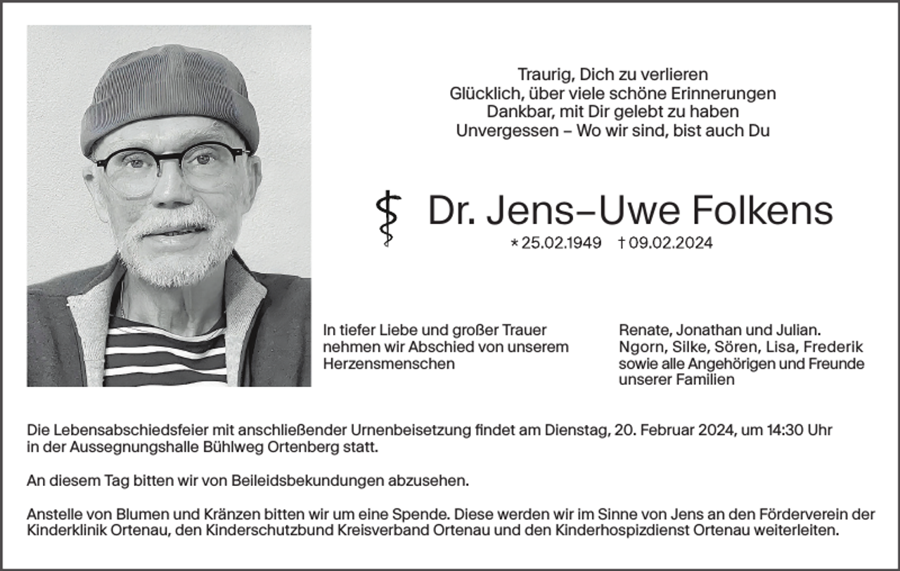 <p>Traurig, Dich zu verlieren<br />Glücklich, über viele schöne Erinnerungen<br />Dankbar, mit Dir gelebt zu haben<br />Unvergessen – Wo wir sind, bist auch Du</p><p>Dr. Jens–Uwe Folkens<br />In tiefer Liebe und großer Trauer<br />nehmen wir Abschied von unserem<br />Herzensmenschen</p><p>Renate, Jonathan und Julian.<br />Ngorn, Silke, Sören, Lisa, Frederik<br />sowie alle Angehörigen und Freunde<br />unserer Familien</p><p>Die Lebensabschiedsfeier mit anschließender Urnenbeisetzung findet am Dienstag, 20. Februar 2024, um 14:30 Uhr<br />in der Aussegnungshalle Bühlweg Ortenberg statt.<br />An diesem Tag bitten wir von Beileidsbekundungen abzusehen.<br />Anstelle von Blumen und Kränzen bitten wir um eine Spende. Diese werden wir im Sinne von Jens an den Förderverein der<br />Kinderklinik Ortenau, den Kinderschutzbund Kreisverband Ortenau und den Kinderhospizdienst Ortenau weiterleiten.</p>