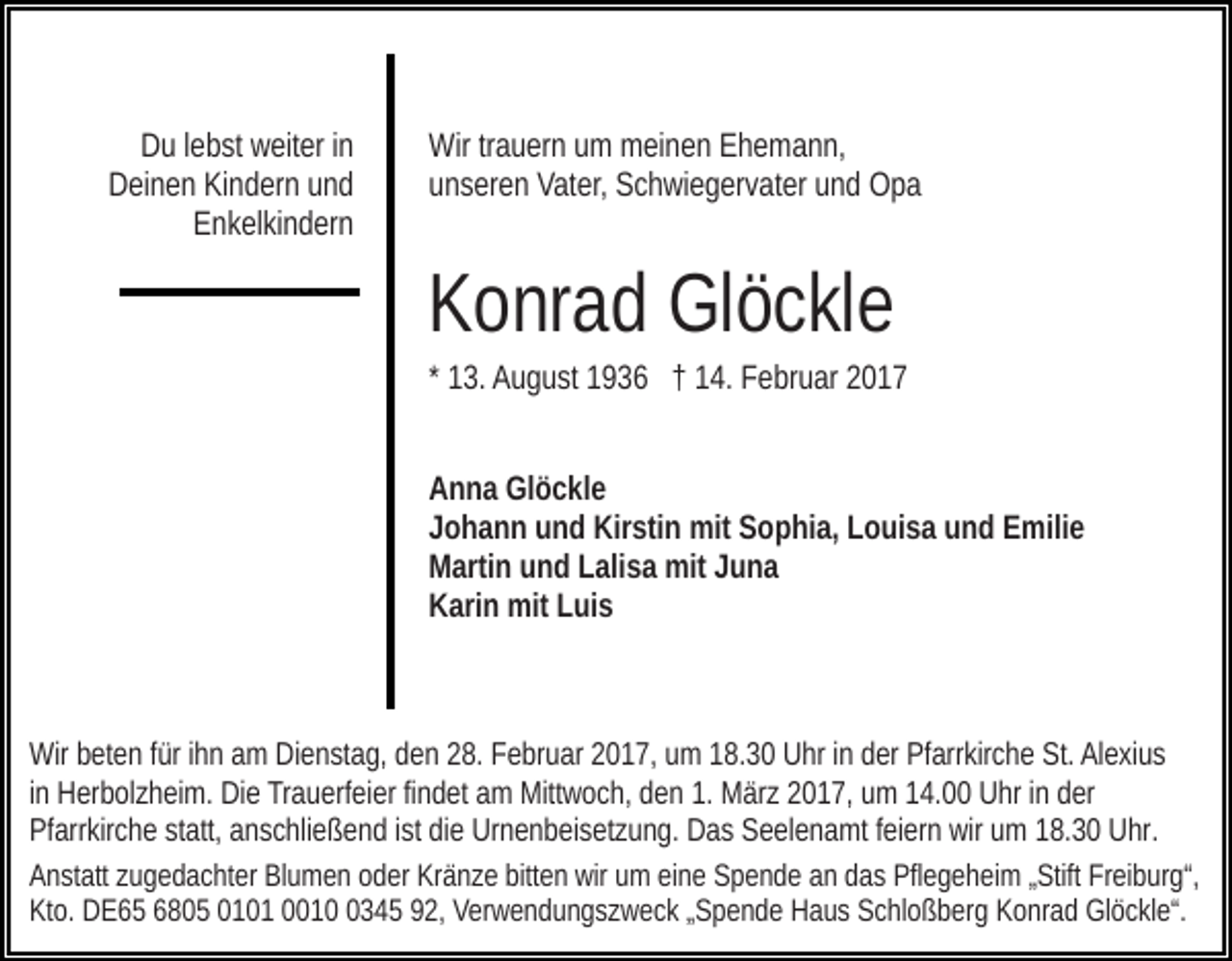 <p>Du lebst weiter in<br />Deinen Kindern und<br />Enkelkindern</p><p>Wir trauern um meinen Ehemann,<br />unseren Vater, Schwiegervater und Opa</p><p>Konrad Glöckle<br />* 13. August 1936 † 14. Februar 2017<br />Anna Glöckle<br />Johann und Kirstin mit Sophia, Louisa und Emilie<br />Martin und Lalisa mit Juna<br />Karin mit Luis</p><p>Wir beten für ihn am Dienstag, den 28. Februar 2017, um 18.30 Uhr in der Pfarrkirche St. Alexius<br />in Herbolzheim. Die Trauerfeier findet am Mittwoch, den 1. März 2017, um 14.00 Uhr in der<br />Pfarrkirche statt, anschließend ist die Urnenbeisetzung. Das Seelenamt feiern wir um 18.30 Uhr.<br />Anstatt zugedachter Blumen oder Kränze bitten wir um eine Spende an das Pflegeheim „Stift Freiburg“,<br />Kto. DE65 6805 0101 001345 92, Verwendungszweck „Spende Haus Schloßberg Konrad Glöckle“.</p>