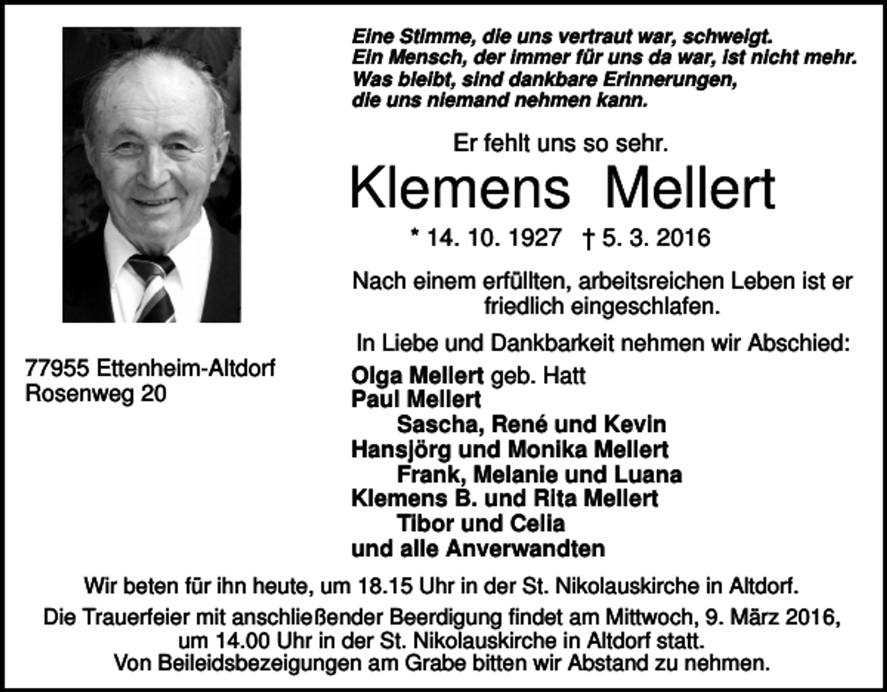 <p>Eine Stimme, die uns vertraut war, schweigt.<br />Ein Mensch, der immer für uns da war, ist nicht mehr.<br />Was bleibt, sind dankbare Erinnerungen,<br />die uns niemand nehmen kann.</p><p>Er fehlt uns so sehr.</p><p>Klemens Mellert<br />* 14. 10. 1927 † 5. 3. 2016<br />Nach einem erfüllten, arbeitsreichen Leben ist er<br />friedlich eingeschlafen.<br />77955 Ettenheim-Altdorf<br />Rosenweg 20</p><p>In Liebe und Dankbarkeit nehmen wir Abschied:<br />Olga Mellert geb. Hatt<br />Paul Mellert<br />Sascha, René und Kevin<br />Hansjörg und Monika Mellert<br />Frank, Melanie und Luana<br />Klemens B. und Rita Mellert<br />Tibor und Celia<br />und alle Anverwandten</p><p>Wir beten für ihn heute, um 18.15 Uhr in der St. Nikolauskirche in Altdorf.<br />Die Trauerfeier mit anschließender Beerdigung findet am Mittwoch, 9. März 2016,<br />um 14.00 Uhr in der St. Nikolauskirche in Altdorf statt.<br />Von Beileidsbezeigungen am Grabe bitten wir Abstand zu nehmen.</p>