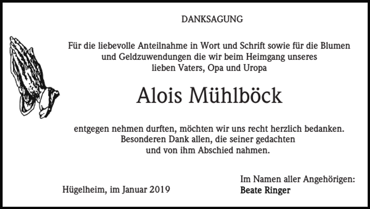<p>DANKSAGUNG<br />Für die liebevolle Anteilnahme in Wort und Schrift sowie für die Blumen<br />und Geldzuwendungen die wir beim Heimgang unseres<br />lieben Vaters, Opa und Uropa</p><p>Alois Mühlböck<br />entgegen nehmen durften, möchten wir uns recht herzlich bedanken.<br />Besonderen Dank allen, die seiner gedachten<br />und von ihm Abschied nahmen.<br />Im Namen aller Angehörigen:<br />Hügelheim, im Januar 2019</p>