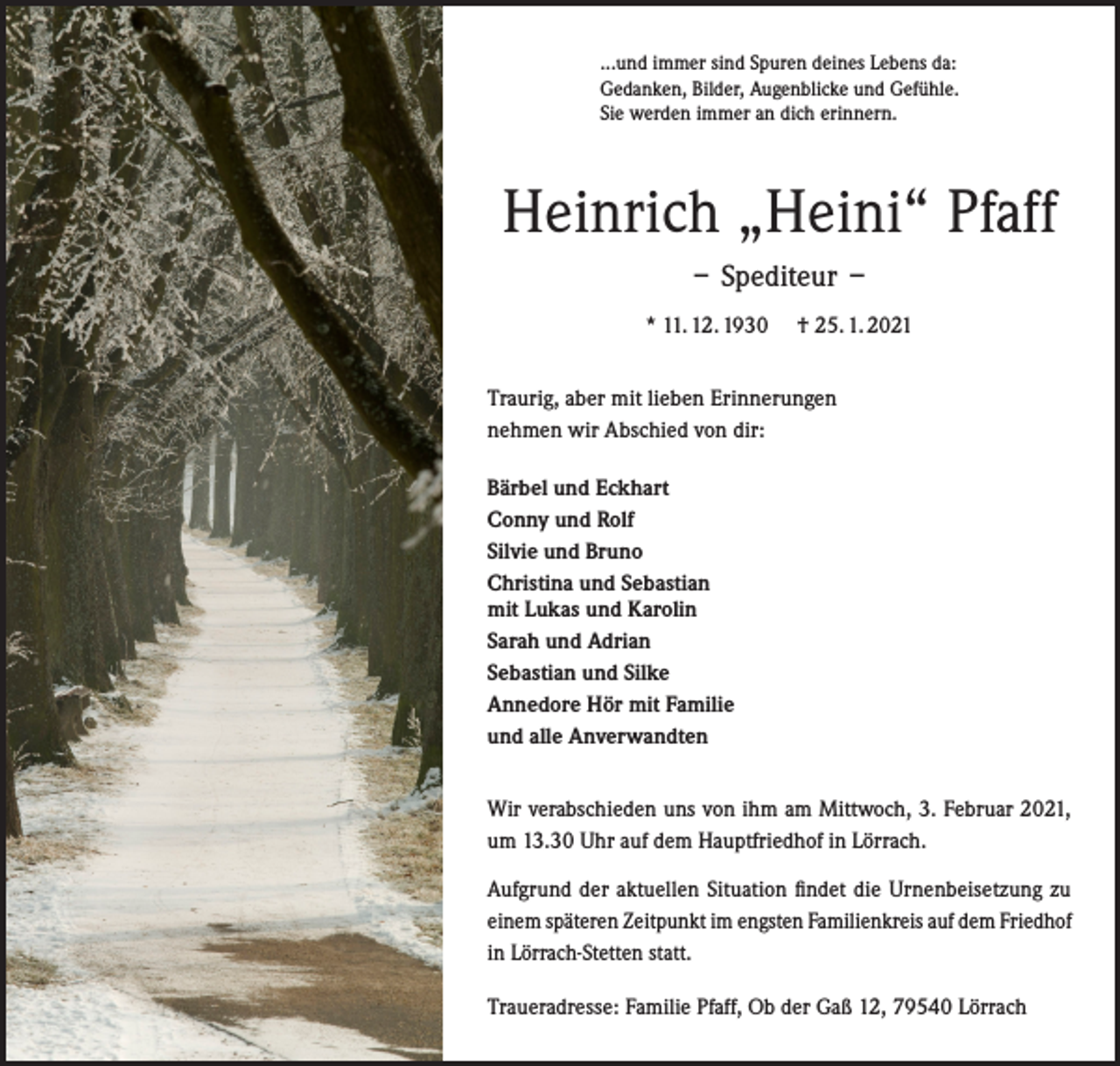 <p>...und immer sind Spuren deines Lebens da:<br />Gedanken, Bilder, Augenblicke und Gefühle.<br />Sie werden immer an dich erinnern.</p><p>Heinrich „Heini“ Pfaff<br />– Spediteur –<br />* 11. 12. 1930</p><p>† 25. 1. 2021</p><p>Traurig, aber mit lieben Erinnerungen<br />nehmen wir Abschied von dir:<br />Bärbel und Eckhart<br />Conny und Rolf<br />Silvie und Bruno<br />Christina und Sebastian<br />mit Lukas und Karolin<br />Sarah und Adrian<br />Sebastian und Silke<br />Annedore Hör mit Familie<br />und alle Anverwandten<br />Wir verabschieden uns von ihm am Mittwoch, 3. Februar 2021,<br />um 13.30 Uhr auf dem Hauptfriedhof in Lörrach.<br />Aufgrund der aktuellen Situation findet die Urnenbeisetzung zu<br />einem späteren Zeitpunkt im engsten Familienkreis auf dem Friedhof<br />in Lörrach-Stetten statt.<br />Traueradresse: Familie Pfaff, Ob der Gaß 12, 79540 Lörrach</p>