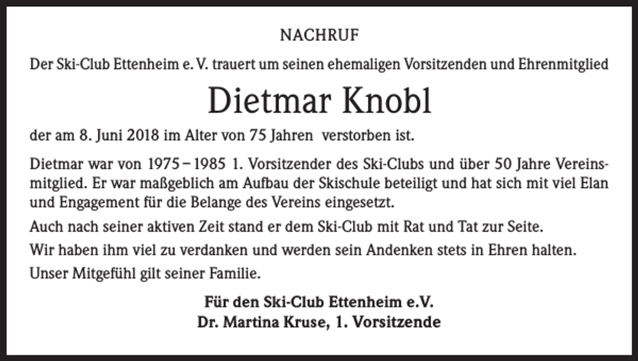 <p>NACHRUF<br />Der Ski-Club Ettenheim e. V. trauert um seinen ehemaligen Vorsitzenden und Ehrenmitglied</p><p>Dietmar Knobl<br />der am 8. Juni 2018 im Alter von 75 Jahren verstorben ist.<br />Dietmar war von 1975 – 1985 1. Vorsitzender des Ski-Clubs und über 50 Jahre Vereinsmitglied. Er war maßgeblich am Aufbau der Skischule beteiligt und hat sich mit viel Elan<br />und Engagement für die Belange des Vereins eingesetzt.<br />Auch nach seiner aktiven Zeit stand er dem Ski-Club mit Rat und Tat zur Seite.<br />Wir haben ihm viel zu verdanken und werden sein Andenken stets in Ehren halten.<br />Unser Mitgefühl gilt seiner Familie.<br />Für den Ski-Club Ettenheim e.V.<br />Dr. Martina Kruse, 1. Vorsitzende</p>