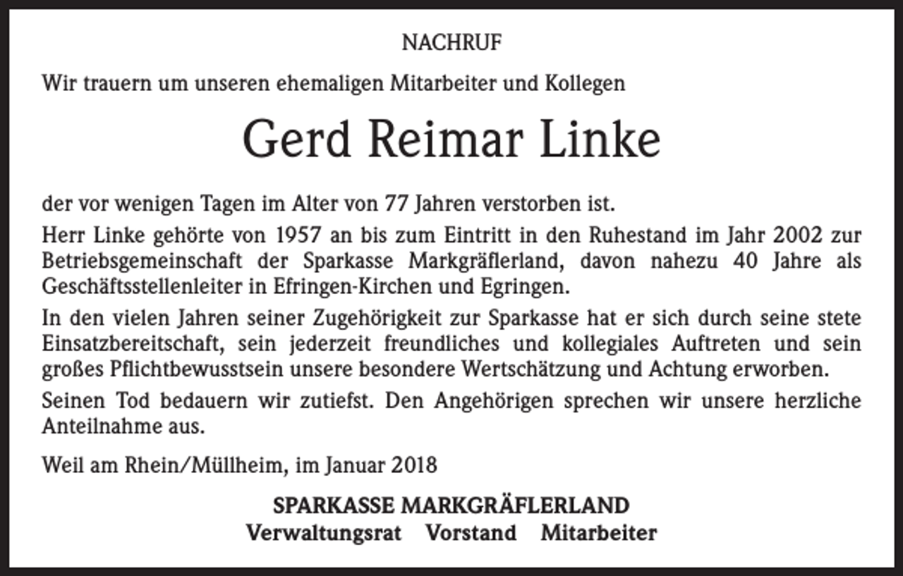 <p>NACHRUF<br />Wir trauern um unseren ehemaligen Mitarbeiter und Kollegen</p><p>Gerd Reimar Linke<br />der vor wenigen Tagen im Alter von 77 Jahren verstorben ist.<br />Herr Linke gehörte von 1957 an bis zum Eintritt in den Ruhestand im Jahr 2002 zur<br />Betriebsgemeinschaft der Sparkasse Markgräflerland, davon nahezu 40 Jahre als<br />Geschäftsstellenleiter in Efringen-Kirchen und Egringen.<br />In den vielen Jahren seiner Zugehörigkeit zur Sparkasse hat er sich durch seine stete<br />Einsatzbereitschaft, sein jederzeit freundliches und kollegiales Auftreten und sein<br />großes Pflichtbewusstsein unsere besondere Wertschätzung und Achtung erworben.<br />Seinen Tod bedauern wir zutiefst. Den Angehörigen sprechen wir unsere herzliche<br />Anteilnahme aus.<br />Weil am Rhein/Müllheim, im Januar 2018<br />SPARKASSE MARKGRÄFLERLAND<br />Verwaltungsrat Vorstand Mitarbeiter</p>