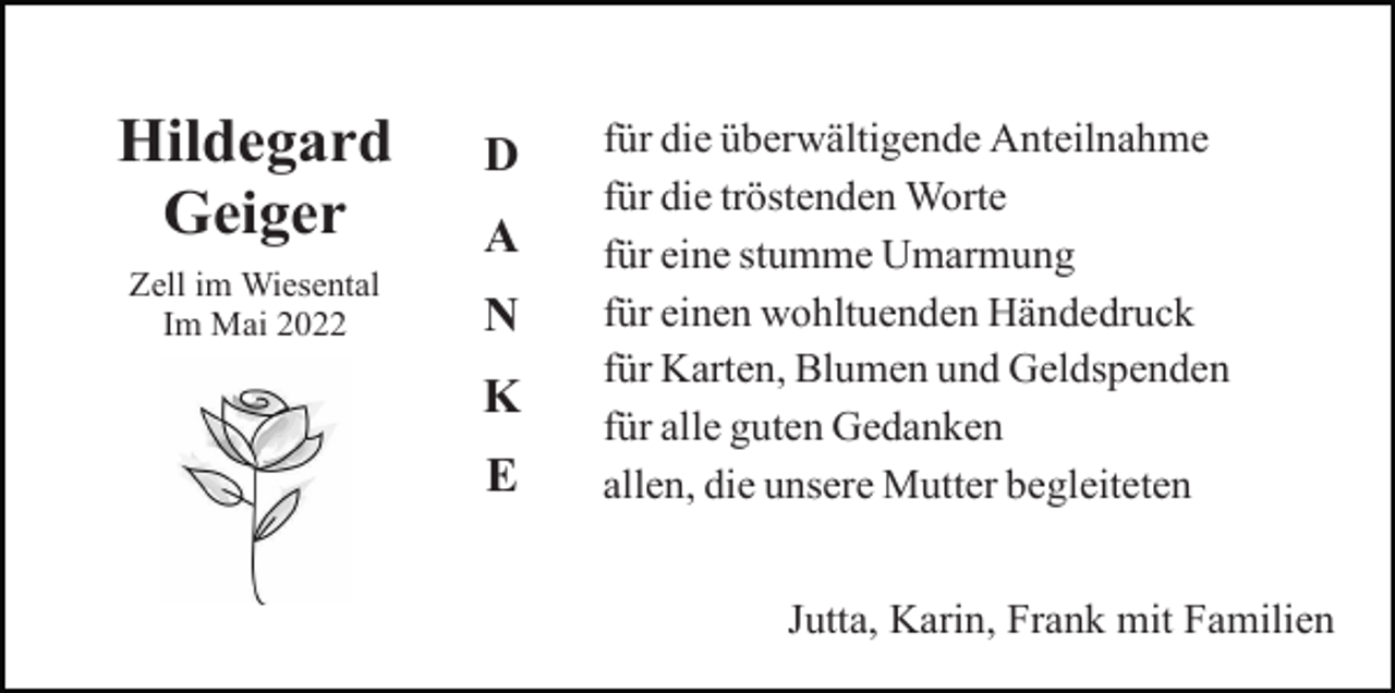 <p>Hildegard<br />Geiger<br />Zell im Wiesental<br />Im Mai 2022</p><p>D<br />A<br />N<br />K<br />E</p><p>für die überwältigende Anteilnahme<br />für die tröstenden Worte<br />für eine stumme Umarmung<br />für einen wohltuenden Händedruck<br />für Karten, Blumen und Geldspenden<br />für alle guten Gedanken<br />allen, die unsere Mutter begleiteten<br />Jutta, Karin, Frank mit Familien</p>