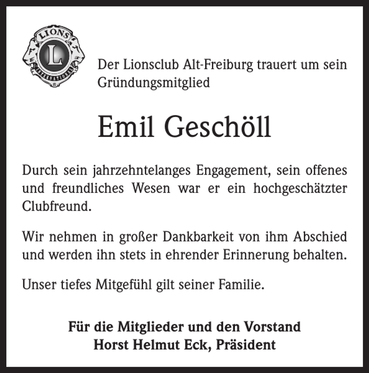 <p>Der Lionsclub Alt-Freiburg trauert um sein<br />Gründungsmitglied</p><p>Emil Geschöll<br />Durch sein jahrzehntelanges Engagement, sein offenes<br />und freundliches Wesen war er ein hochgeschätzter<br />Clubfreund.<br />Wir nehmen in großer Dankbarkeit von ihm Abschied<br />und werden ihn stets in ehrender Erinnerung behalten.<br />Unser tiefes Mitgefühl gilt seiner Familie.<br />Für die Mitglieder und den Vorstand<br />Horst Helmut Eck, Präsident</p>