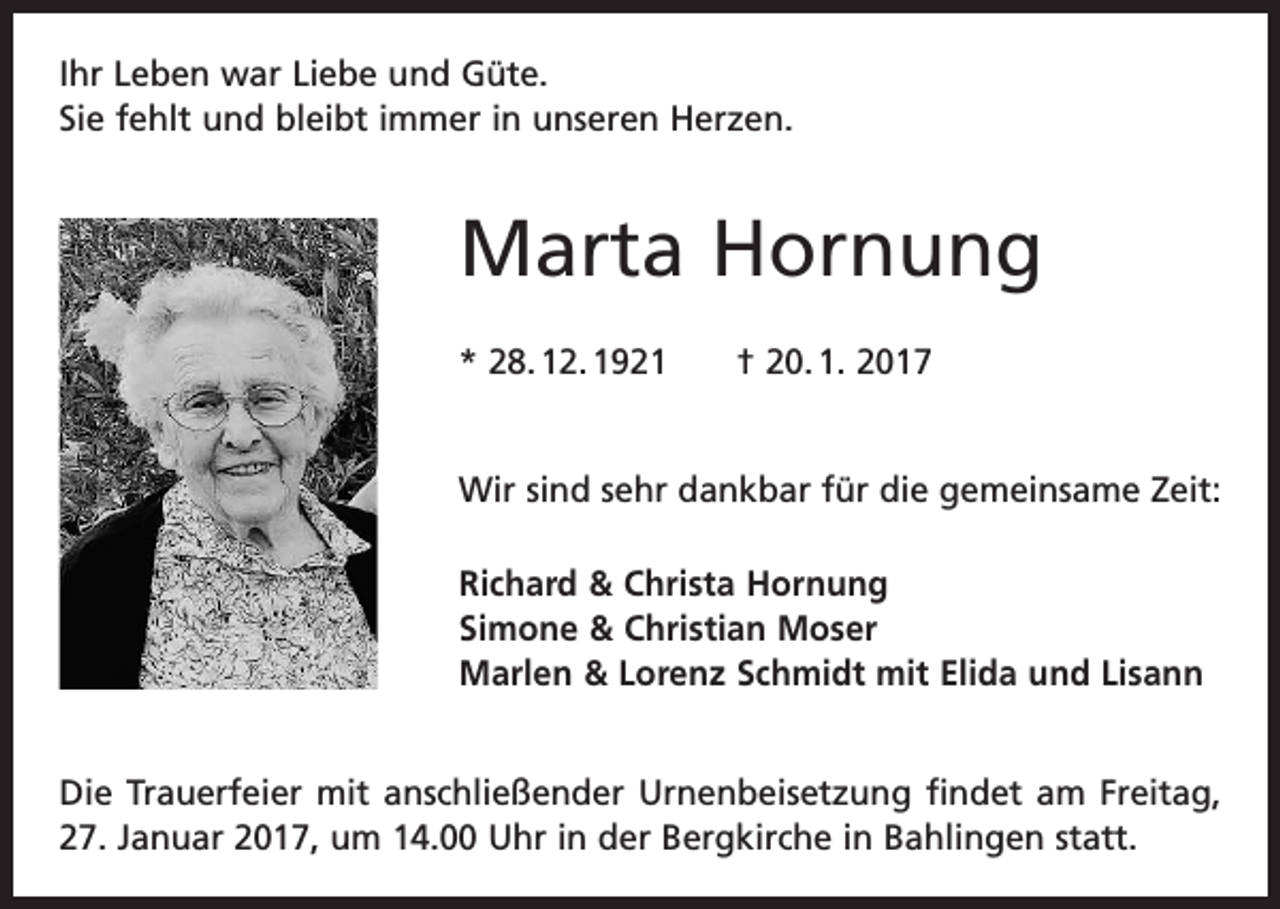 <p>Ihr Leben war Liebe und Güte.<br />Sie fehlt und bleibt immer in unseren Herzen.</p><p>Marta Hornung<br />* 28. 12. 1921 † 20. 1. 2017<br />Wir sind sehr dankbar für die gemeinsame Zeit:<br />Richard &amp; Christa Hornung<br />Simone &amp; Christian Moser<br />Marlen &amp; Lorenz Schmidt mit Elida und Lisann<br />Die Trauerfeier mit anschließender Urnenbeisetzung findet am Freitag,<br />27. Januar 2017, um 14.00 Uhr in der Bergkirche in Bahlingen statt.</p>