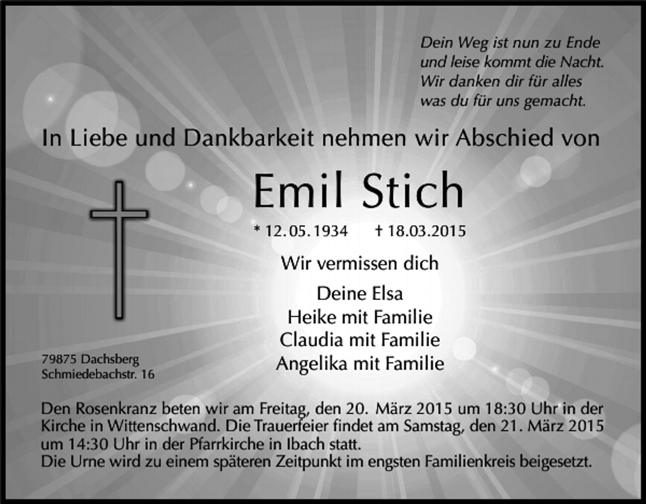 <p>Dein Weg ist nun zu Ende<br />und leise kommt die Nacht.<br />Wir danken dir für alles<br />was du für uns gemacht.</p><p>In Liebe und Dankbarkeit nehmen wir Abschied von</p><p>Emil Stich<br />* 12. 05. 1934 † 18.03.2015</p><p>Wir vermissen dich</p><p>Deine Elsa<br />Heike mit Familie</p><p>Claudia mit Familie<br />79875 Dachsberg<br />Angelika mit Familie<br />Schmiedebachstr. 16</p><p>Den Rosenkranz beten wir am Freitag, den 20. März 2015 um 18:30 Uhr in der<br />Kirche in Wittenschwand. Die Trauerfeier findet am Samstag, den 21. März 2015</p><p>um 14:30 Uhr in der Pfarrkirche in Ibach statt.</p><p>Die Urne wird zu einem späteren Zeitpunkt im engsten Familienkreis beigesetzt.</p>