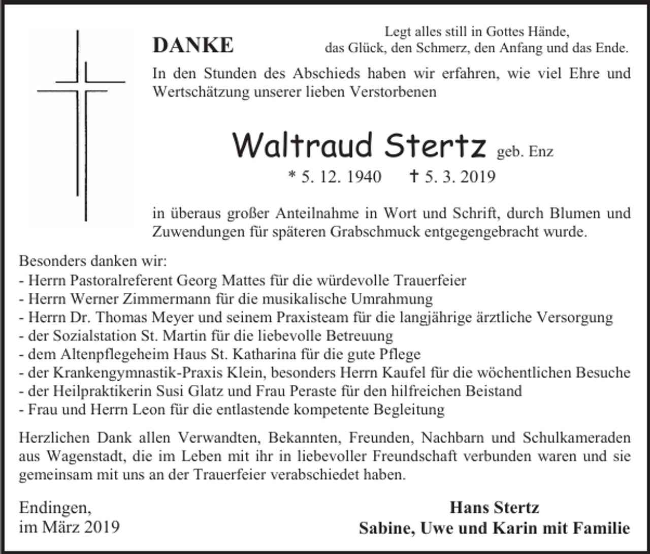 <p>DANKE</p><p>Legt alles still in Gottes Hände,<br />das Glück, den Schmerz, den Anfang und das Ende.</p><p>In den Stunden des Abschieds haben wir erfahren, wie viel Ehre und<br />Wertschätzung unserer lieben Verstorbenen</p><p>Waltraud Stertz<br />* 5. 12. 1940</p><p>geb. Enz</p><p> 5. 3. 2019</p><p>in überaus großer Anteilnahme in Wort und Schrift, durch Blumen und<br />Zuwendungen für späteren Grabschmuck entgegengebracht wurde.<br />Besonders danken wir:<br />- Herrn Pastoralreferent Georg Mattes für die würdevolle Trauerfeier<br />- Herrn Werner Zimmermann für die musikalische Umrahmung<br />- Herrn Dr. Thomas Meyer und seinem Praxisteam für die langjährige ärztliche Versorgung<br />- der Sozialstation St. Martin für die liebevolle Betreuung<br />- dem Altenpflegeheim Haus St. Katharina für die gute Pflege<br />- der Krankengymnastik-Praxis Klein, besonders Herrn Kaufel für die wöchentlichen Besuche<br />- der Heilpraktikerin Susi Glatz und Frau Peraste für den hilfreichen Beistand<br />- Frau und Herrn Leon für die entlastende kompetente Begleitung<br />Herzlichen Dank allen Verwandten, Bekannten, Freunden, Nachbarn und Schulkameraden<br />aus Wagenstadt, die im Leben mit ihr in liebevoller Freundschaft verbunden waren und sie<br />gemeinsam mit uns an der Trauerfeier verabschiedet haben.</p><p>Endingen,<br />im März 2019</p><p>Hans Stertz<br />Sabine, Uwe und Karin mit Familie</p>