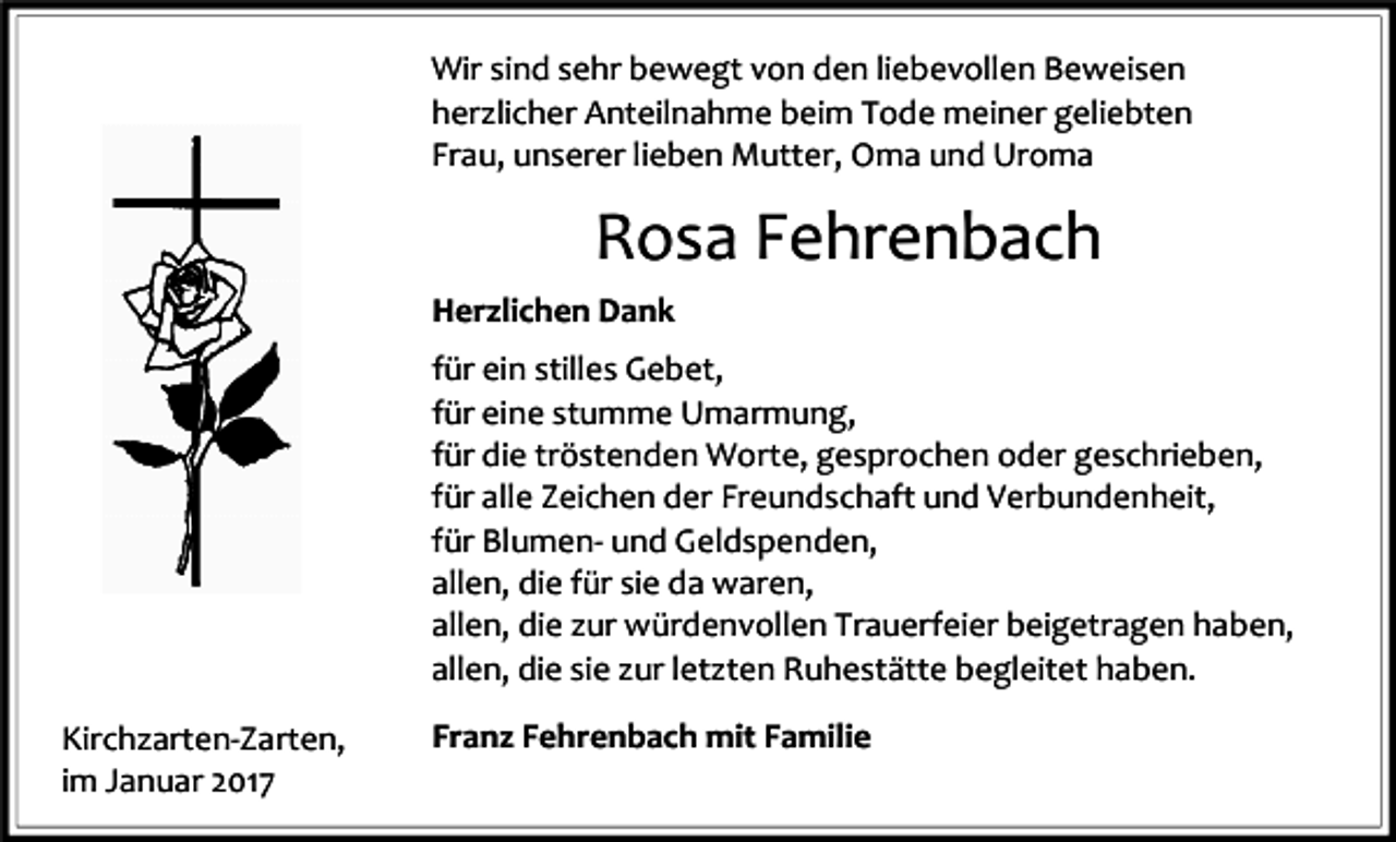 <p>Wir sind sehr bewegt von den liebevollen Beweisen<br />herzlicher Anteilnahme beim Tode meiner geliebten<br />Frau, unserer lieben Mutter, Oma und Uroma</p><p>Rosa Fehrenbach<br />Herzlichen Dank<br />für ein stilles Gebet,<br />für eine stumme Umarmung,<br />für die tröstenden Worte, gesprochen oder geschrieben,<br />für alle Zeichen der Freundschaft und Verbundenheit,<br />für Blumen- und Geldspenden,<br />allen, die für sie da waren,<br />allen, die zur würdenvollen Trauerfeier beigetragen haben,<br />allen, die sie zur letzten Ruhestätte begleitet haben.<br />Kirchzarten-Zarten,<br />im Januar 2017</p><p>Franz Fehrenbach mit Familie</p>