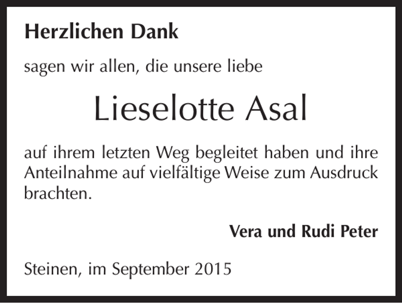 <p>Herzlichen Dank<br />sagen wir allen, die unsere liebe</p><p>Lieselotte Asal<br />auf ihrem letzten Weg begleitet haben und ihre<br />Anteilnahme auf vielfältige Weise zum Ausdruck<br />brachten.</p><p>Vera und Rudi Peter</p><p>Steinen, im September 2015</p>