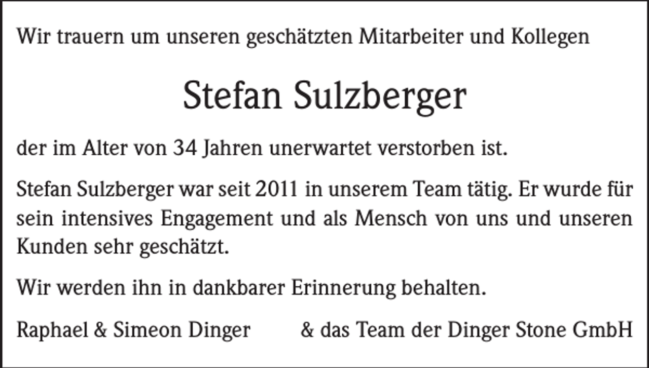 <p>Wir trauern um unseren geschätzten Mitarbeiter und Kollegen</p><p>Stefan Sulzberger<br />der im Alter von 34 Jahren unerwartet verstorben ist.<br />Stefan Sulzberger war seit 2011 in unserem Team tätig. Er wurde für<br />sein intensives Engagement und als Mensch von uns und unseren<br />Kunden sehr geschätzt.<br />Wir werden ihn in dankbarer Erinnerung behalten.<br />Raphael &amp; Simeon Dinger</p><p>&amp; das Team der Dinger Stone GmbH</p>