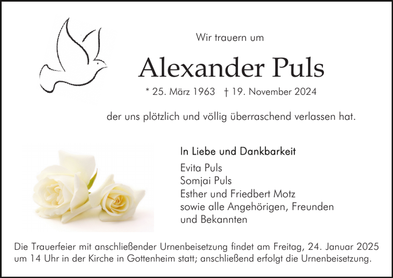 <p>Wir trauern um</p><p>Alexander Puls<br />* 25. März 1963 † 19. November 2024</p><p>der uns plötzlich und völlig überraschend verlassen hat.</p><p>Evita Puls<br />Somjai Puls<br />Esther und Friedbert Motz<br />sowie alle Angehörigen, Freunden<br />und Bekannten<br />Die Trauerfeier mit anschließender Urnenbeisetzung findet am Freitag, 24. Januar 2025<br />um 14 Uhr in der Kirche in Gottenheim statt; anschließend erfolgt die Urnenbeisetzung.</p>
