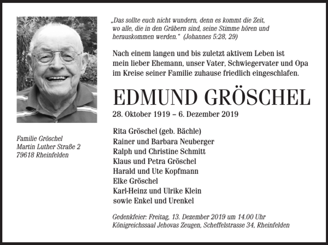 <p>„Das sollte euch nicht wundern, denn es kommt die Zeit,<br />wo alle, die in den Gräbern sind, seine Stimme hören und<br />herauskommen werden.“ (Johannes 5:28, 29)</p><p>Nach einem langen und bis zuletzt aktivem Leben ist<br />mein lieber Ehemann, unser Vater, Schwiegervater und Opa<br />im Kreise seiner Familie zuhause friedlich eingeschlafen.</p><p>EDMUND GRÖSCHEL</p><p>28. Oktober 1919 – 6. Dezember 2019<br />Familie Gröschel<br />Martin Luther Straße 2<br />79618 Rheinfelden</p><p>Rita Gröschel (geb. Bächle)<br />Rainer und Barbara Neuberger<br />Ralph und Christine Schmitt<br />Klaus und Petra Gröschel<br />Harald und Ute Kopfmann<br />Elke Gröschel<br />Karl-Heinz und Ulrike Klein<br />sowie Enkel und Urenkel<br />Gedenkfeier: Freitag, 13. Dezember 2019 um 14.00 Uhr<br />Königreichssaal Jehovas Zeugen, Scheffelstrasse 34, Rheinfelden</p>