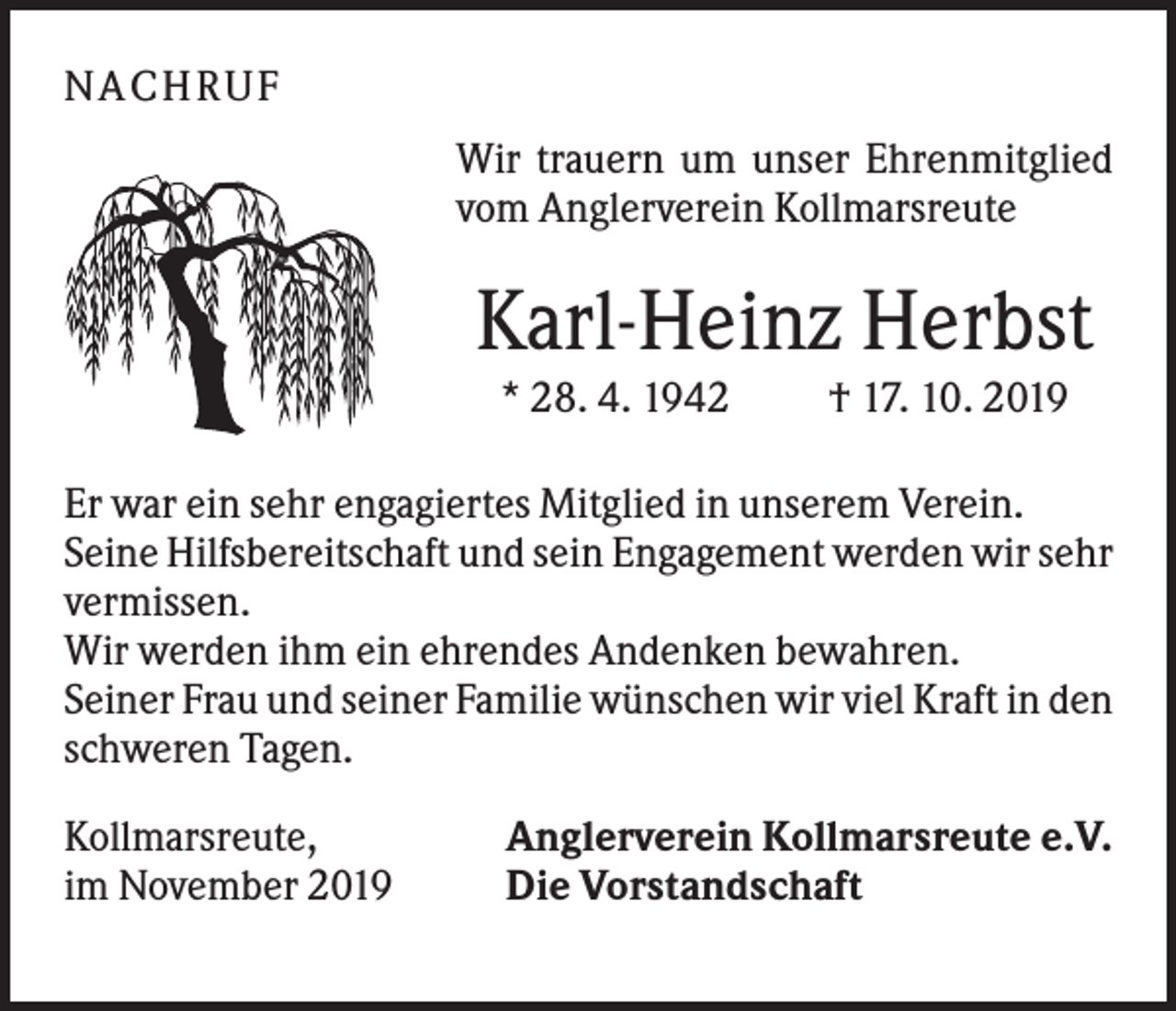 <p>NA C HRU F<br />Wir trauern um unser Ehrenmitglied<br />vom Anglerverein Kollmarsreute</p><p>Karl-Heinz Herbst<br />* 28. 4. 1942</p><p>† 17. 10. 2019</p><p>Er war ein sehr engagiertes Mitglied in unserem Verein.<br />Seine Hilfsbereitschaft und sein Engagement werden wir sehr<br />vermissen.<br />Wir werden ihm ein ehrendes Andenken bewahren.<br />Seiner Frau und seiner Familie wünschen wir viel Kraft in den<br />schweren Tagen.<br />Kollmarsreute,<br />im November 2019</p><p>Anglerverein Kollmarsreute e.V.<br />Die Vorstandschaft</p>