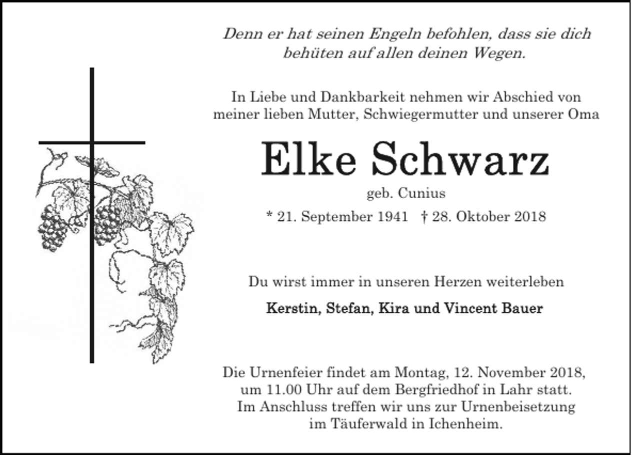 <p>Denn er hat seinen Engeln befohlen, dass sie dich<br />behüten auf allen deinen Wegen.<br />In Liebe und Dankbarkeit nehmen wir Abschied von<br />meiner lieben Mutter, Schwiegermutter und unserer Oma</p><p>geb. Cunius<br />* 21. September 1941 † 28. Oktober 2018</p><p>Du wirst immer in unseren Herzen weiterleben</p><p>Die Urnenfeier findet am Montag, 12. November 2018,<br />um 11.00 Uhr auf dem Bergfriedhof in Lahr statt.<br />Im Anschluss treffen wir uns zur Urnenbeisetzung<br />im Täuferwald in Ichenheim.</p>