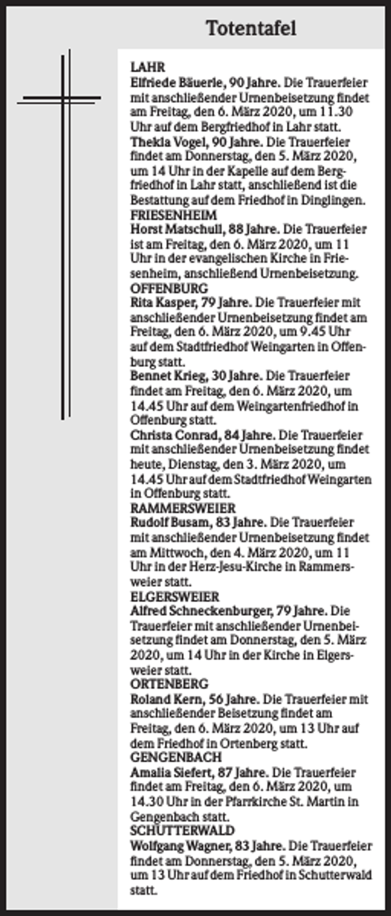 <p>Totentafel<br />LAHR<br />Elfriede Bäuerle, 90 Jahre. Die Trauerfeier<br />mit anschließender Urnenbeisetzung findet<br />am Freitag, den 6. März 2020, um 11.30<br />Uhr auf dem Bergfriedhof in Lahr statt.<br />Thekla Vogel, 90 Jahre. Die Trauerfeier<br />findet am Donnerstag, den 5. März 2020,<br />um 14 Uhr in der Kapelle auf dem Bergfriedhof in Lahr statt, anschließend ist die<br />Bestattung auf dem Friedhof in Dinglingen.<br />FRIESENHEIM<br />Horst Matschull, 88 Jahre. Die Trauerfeier<br />ist am Freitag, den 6. März 2020, um 11<br />Uhr in der evangelischen Kirche in Friesenheim, anschließend Urnenbeisetzung.<br />OFFENBURG<br />Rita Kasper, 79 Jahre. Die Trauerfeier mit<br />anschließender Urnenbeisetzung findet am<br />Freitag, den 6. März 2020, um 9.45 Uhr<br />auf dem Stadtfriedhof Weingarten in Offenburg statt.<br />Bennet Krieg, 30 Jahre. Die Trauerfeier<br />findet am Freitag, den 6. März 2020, um<br />14.45 Uhr auf dem Weingartenfriedhof in<br />Offenburg statt.<br />Christa Conrad, 84 Jahre. Die Trauerfeier<br />mit anschließender Urnenbeisetzung findet<br />heute, Dienstag, den 3. März 2020, um<br />14.45 Uhr auf dem Stadtfriedhof Weingarten<br />in Offenburg statt.<br />RAMMERSWEIER<br />Rudolf Busam, 83 Jahre. Die Trauerfeier<br />mit anschließender Urnenbeisetzung findet<br />am Mittwoch, den 4. März 2020, um 11<br />Uhr in der Herz-Jesu-Kirche in Rammersweier statt.<br />ELGERSWEIER<br />Alfred Schneckenburger, 79 Jahre. Die<br />Trauerfeier mit anschließender Urnenbeisetzung findet am Donnerstag, den 5. März<br />2020, um 14 Uhr in der Kirche in Elgersweier statt.<br />ORTENBERG<br />Roland Kern, 56 Jahre. Die Trauerfeier mit<br />anschließender Beisetzung findet am<br />Freitag, den 6. März 2020, um 13 Uhr auf<br />dem Friedhof in Ortenberg statt.<br />GENGENBACH<br />Amalia Siefert, 87 Jahre. Die Trauerfeier<br />findet am Freitag, den 6. März 2020, um<br />14.30 Uhr in der Pfarrkirche St. Martin in<br />Gengenbach statt.<br />SCHUTTERWALD<br />Wolfgang Wagner, 83 Jahre. Die Trauerfeier<br />findet am Donnerstag, den 5. März 2020,<br />um 13 Uhr auf dem Friedhof in Schutterwald<br />statt.</p>
