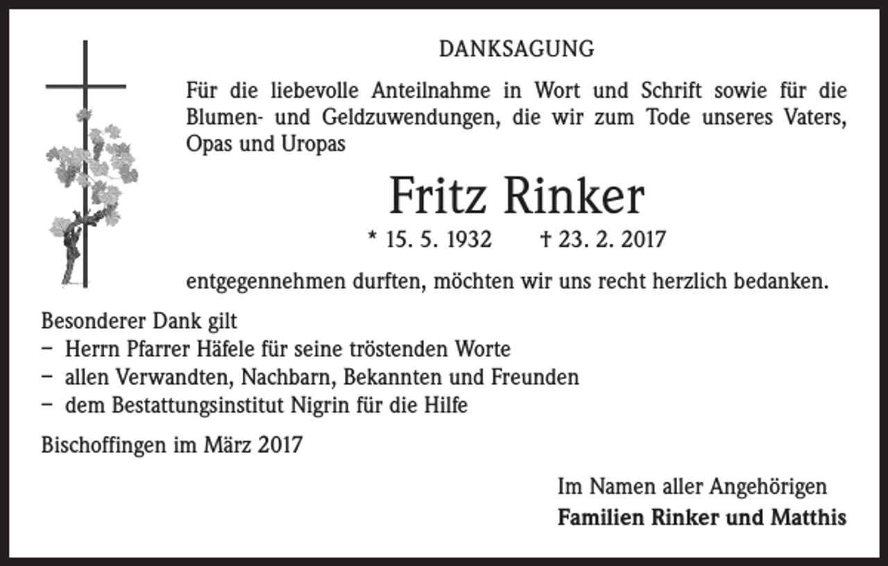 <p>DANKSAGUNG<br />Für die liebevolle Anteilnahme in Wort und Schrift sowie für die<br />Blumen- und Geldzuwendungen, die wir zum Tode unseres Vaters,<br />Opas und Uropas</p><p>Fritz Rinker</p><p>* 15. 5. 1932 † 23. 2. 2017<br />entgegennehmen durften, möchten wir uns recht herzlich bedanken.<br />Besonderer Dank gilt<br />– Herrn Pfarrer Häfele für seine tröstenden Worte<br />– allen Verwandten, Nachbarn, Bekannten und Freunden<br />– dem Bestattungsinstitut Nigrin für die Hilfe<br />Bischoffingen im März 2017<br />Im Namen aller Angehörigen<br />Familien Rinker und Matthis</p>
