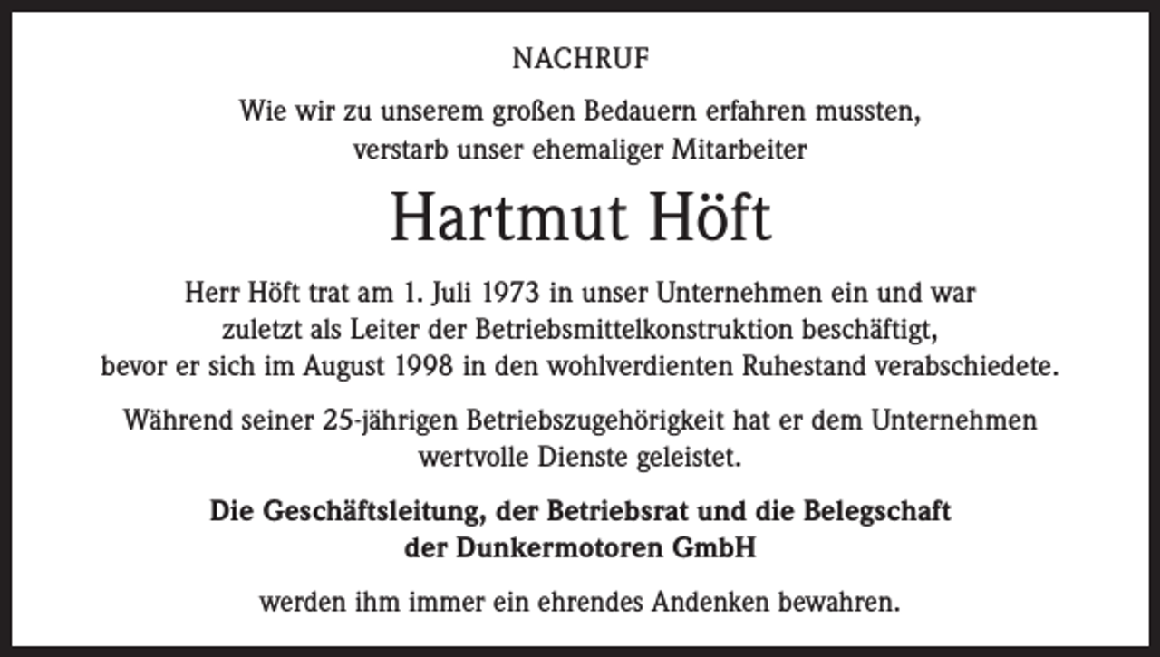 <p>NACHRUF<br />Wie wir zu unserem großen Bedauern erfahren mussten,<br />verstarb unser ehemaliger Mitarbeiter</p><p>Hartmut Höft<br />Herr Höft trat am 1. Juli 1973 in unser Unternehmen ein und war<br />zuletzt als Leiter der Betriebsmittelkonstruktion beschäftigt,<br />bevor er sich im August 1998 in den wohlverdienten Ruhestand verabschiedete.<br />Während seiner 25-jährigen Betriebszugehörigkeit hat er dem Unternehmen<br />wertvolle Dienste geleistet.<br />Die Geschäftsleitung, der Betriebsrat und die Belegschaft<br />der Dunkermotoren GmbH<br />werden ihm immer ein ehrendes Andenken bewahren.</p>
