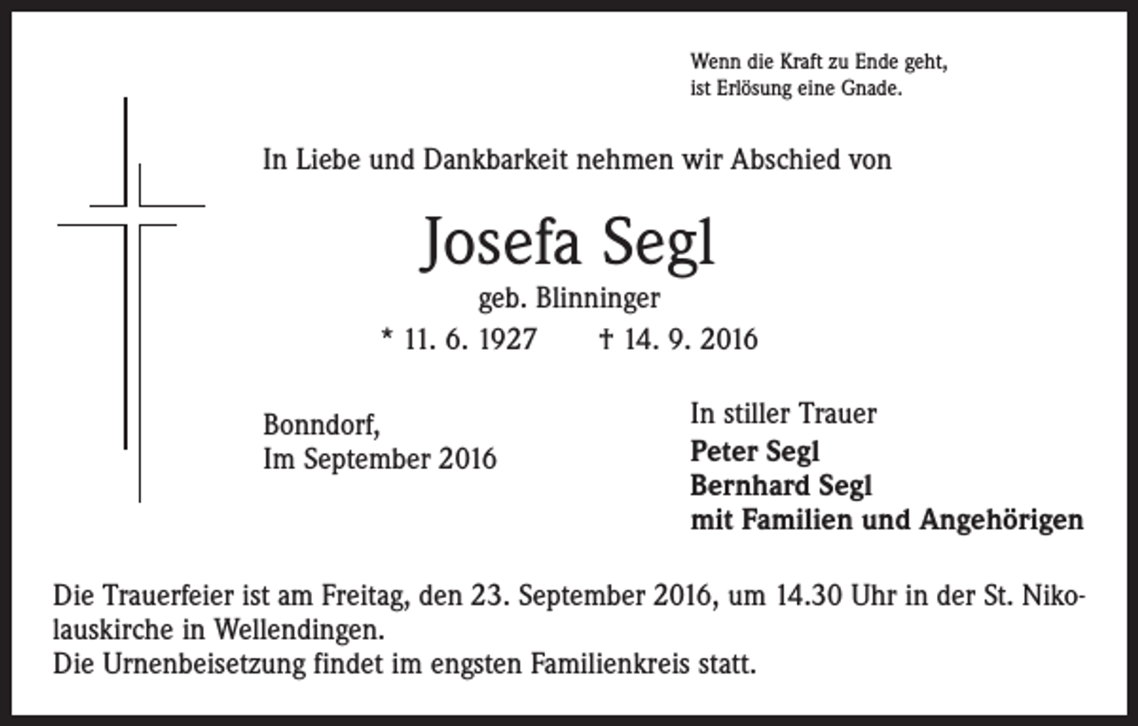 <p>Wenn die Kraft zu Ende geht,<br />ist Erlösung eine Gnade.</p><p>In Liebe und Dankbarkeit nehmen wir Abschied von</p><p>Josefa Segl</p><p>geb. Blinninger<br />* 11. 6. 1927 † 14. 9. 2016<br />Bonndorf,<br />Im September 2016</p><p>In stiller Trauer<br />Peter Segl<br />Bernhard Segl<br />mit Familien und Angehörigen</p><p>Die Trauerfeier ist am Freitag, den 23. September 2016, um 14.30 Uhr in der St. Nikolauskirche in Wellendingen.<br />Die Urnenbeisetzung findet im engsten Familienkreis statt.</p>