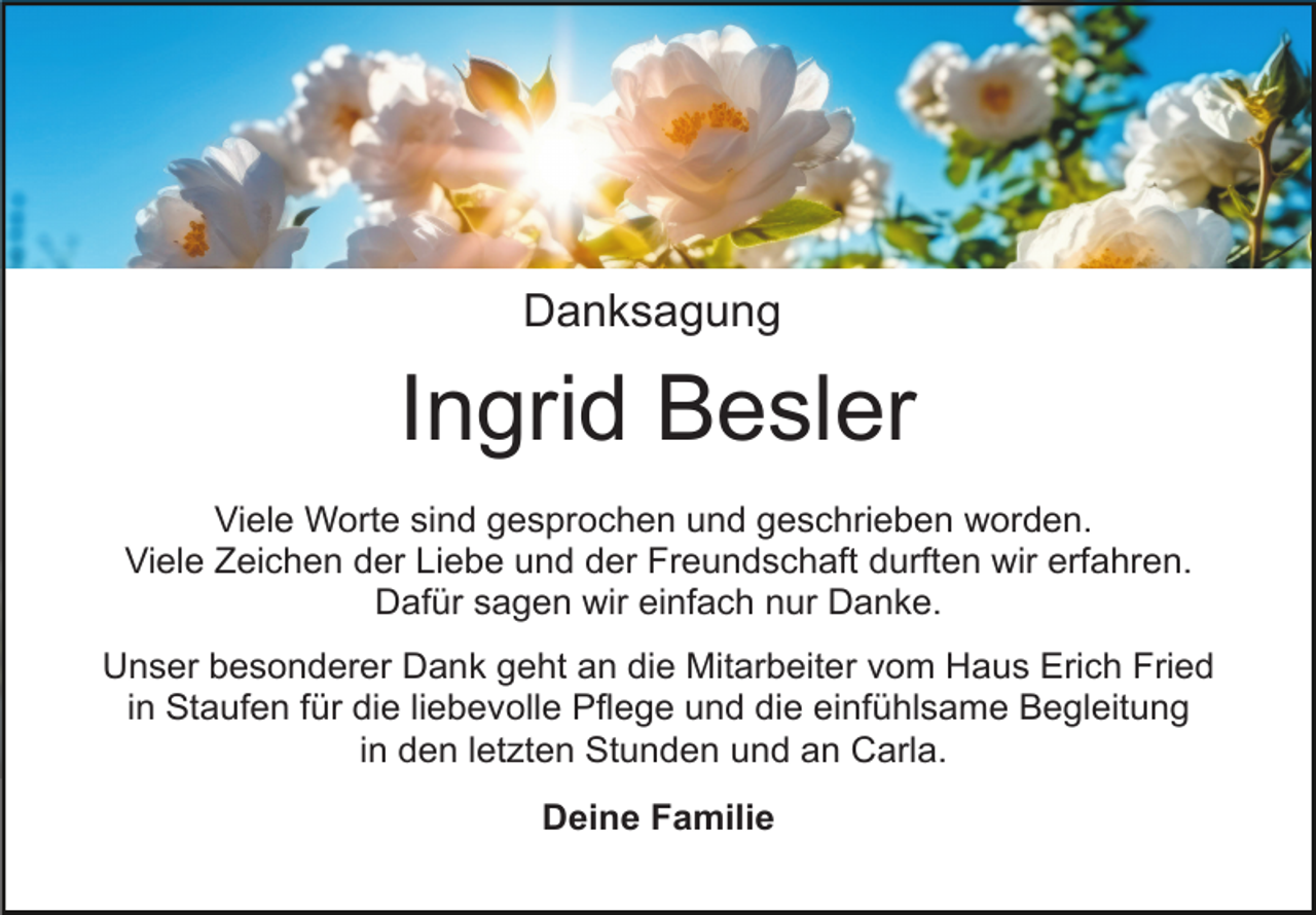 <p>Danksagung</p><p>Ingrid Besler<br />Viele Worte sind gesprochen und geschrieben worden.<br />Viele Zeichen der Liebe und der Freundschaft durften wir erfahren.<br />Dafür sagen wir einfach nur Danke.<br />Unser besonderer Dank geht an die Mitarbeiter vom Haus Erich Fried<br />in Staufen für die liebevolle Pflege und die einfühlsame Begleitung<br />in den letzten Stunden und an Carla.<br />Deine Familie</p>