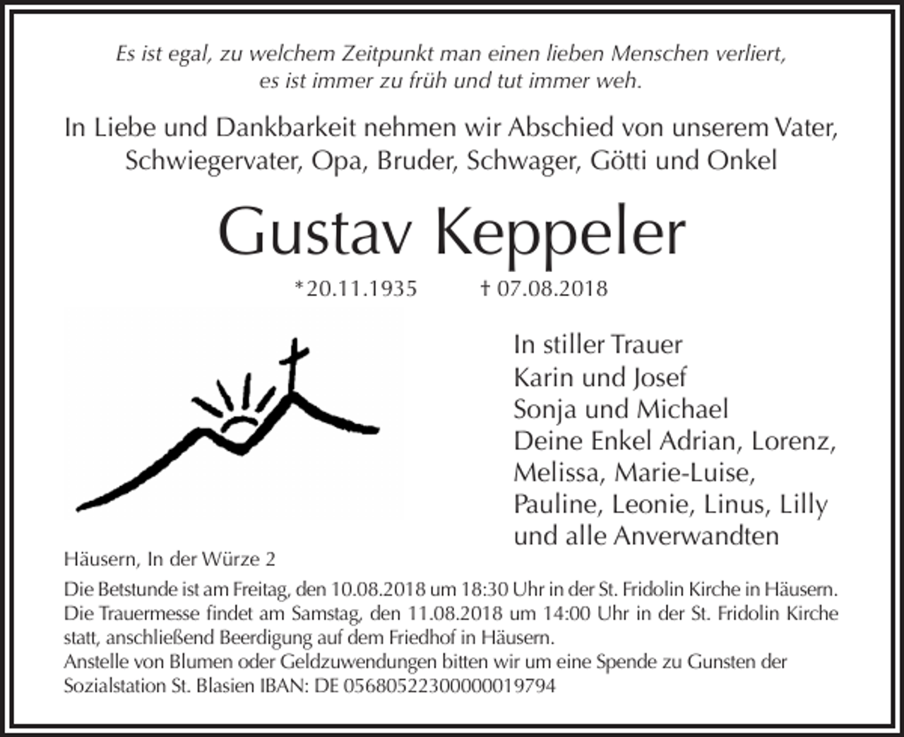 <p>Es ist egal, zu welchem Zeitpunkt man einen lieben Menschen verliert,<br />es ist immer zu früh und tut immer weh.</p><p>In Liebe und Dankbarkeit nehmen wir Abschied von unserem Vater,<br />Schwiegervater, Opa, Bruder, Schwager, Götti und Onkel</p><p>Gustav Keppeler<br />* 20.11.1935</p><p>† 07.08.2018</p><p>In stiller Trauer<br />Karin und Josef<br />Sonja und Michael<br />Deine Enkel Adrian, Lorenz,<br />Melissa, Marie-Luise,<br />Pauline, Leonie, Linus, Lilly<br />und alle Anverwandten</p><p>Häusern, In der Würze 2<br />Die Betstunde ist am Freitag, den 10.08.2018 um 18:30 Uhr in der St. Fridolin Kirche in Häusern.<br />Die Trauermesse findet am Samstag, den 11.08.2018 um 14:00 Uhr in der St. Fridolin Kirche<br />statt, anschließend Beerdigung auf dem Friedhof in Häusern.<br />Anstelle von Blumen oder Geldzuwendungen bitten wir um eine Spende zu Gunsten der<br />Sozialstation St. Blasien IBAN: DE 05680522300000019794</p>