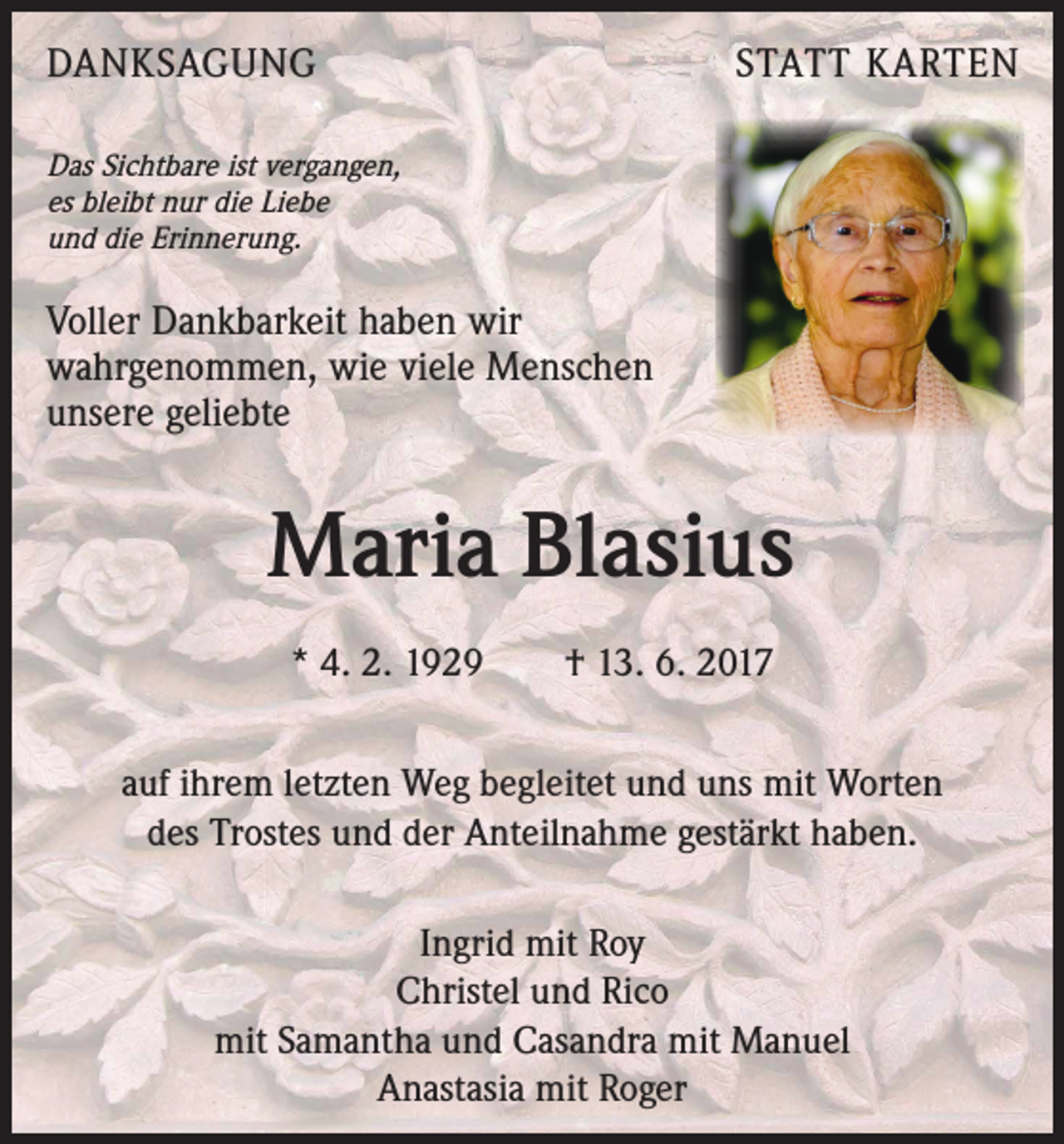 <p>DANKSAGUNG</p><p>STATT KARTEN</p><p>Das Sichtbare ist vergangen,<br />es bleibt nur die Liebe<br />und die Erinnerung.</p><p>Voller Dankbarkeit haben wir<br />wahrgenommen, wie viele Menschen<br />unsere geliebte</p><p>Maria Blasius<br />* 4. 2. 1929 † 13. 6. 2017<br />auf ihrem letzten Weg begleitet und uns mit Worten<br />des Trostes und der Anteilnahme gestärkt haben.<br />Ingrid mit Roy<br />Christel und Rico<br />mit Samantha und Casandra mit Manuel<br />Anastasia mit Roger</p>