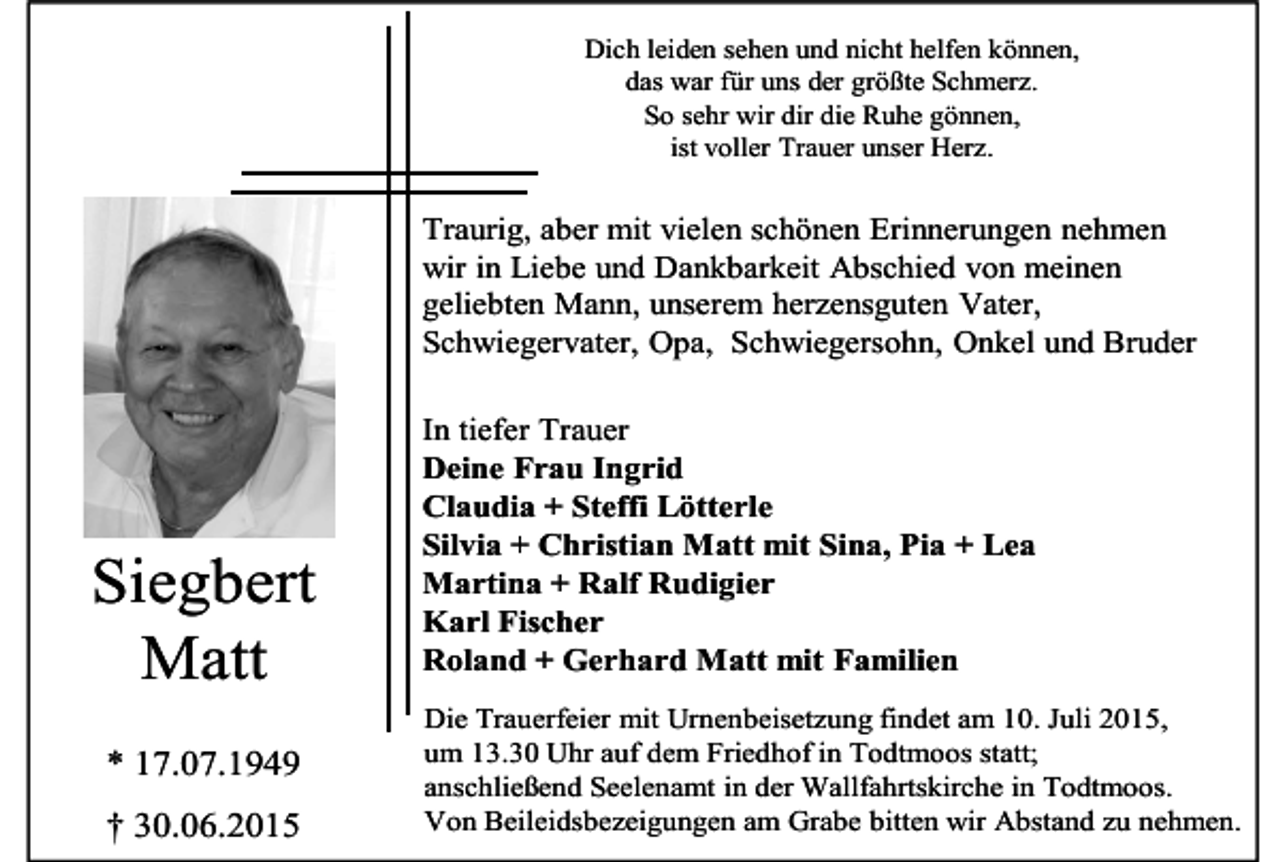 <p>Dich leiden sehen und nicht helfen können,<br />das war für uns der größte Schmerz.<br />So sehr wir dir die Ruhe gönnen,<br />ist voller Trauer unser Herz.</p><p>Traurig, aber mit vielen schönen Erinnerungen nehmen<br />wir in Liebe und Dankbarkeit Abschied von meinen<br />geliebten Mann, unserem herzensguten Vater,<br />Schwiegervater, Opa, Schwiegersohn, Onkel und Bruder</p><p>Siegbert<br />Matt<br />* 17.07.1949<br />† 30.06.2015</p><p>In tiefer Trauer<br />Deine Frau Ingrid<br />Claudia + Steffi Lötterle<br />Silvia + Christian Matt mit Sina, Pia + Lea<br />Martina + Ralf Rudigier<br />Karl Fischer<br />Roland + Gerhard Matt mit Familien<br />Die Trauerfeier mit Urnenbeisetzung findet am 10. Juli 2015,<br />um 13.30 Uhr auf dem Friedhof in Todtmoos statt;<br />anschließend Seelenamt in der Wallfahrtskirche in Todtmoos.<br />Von Beileidsbezeigungen am Grabe bitten wir Abstand zu nehmen.</p>