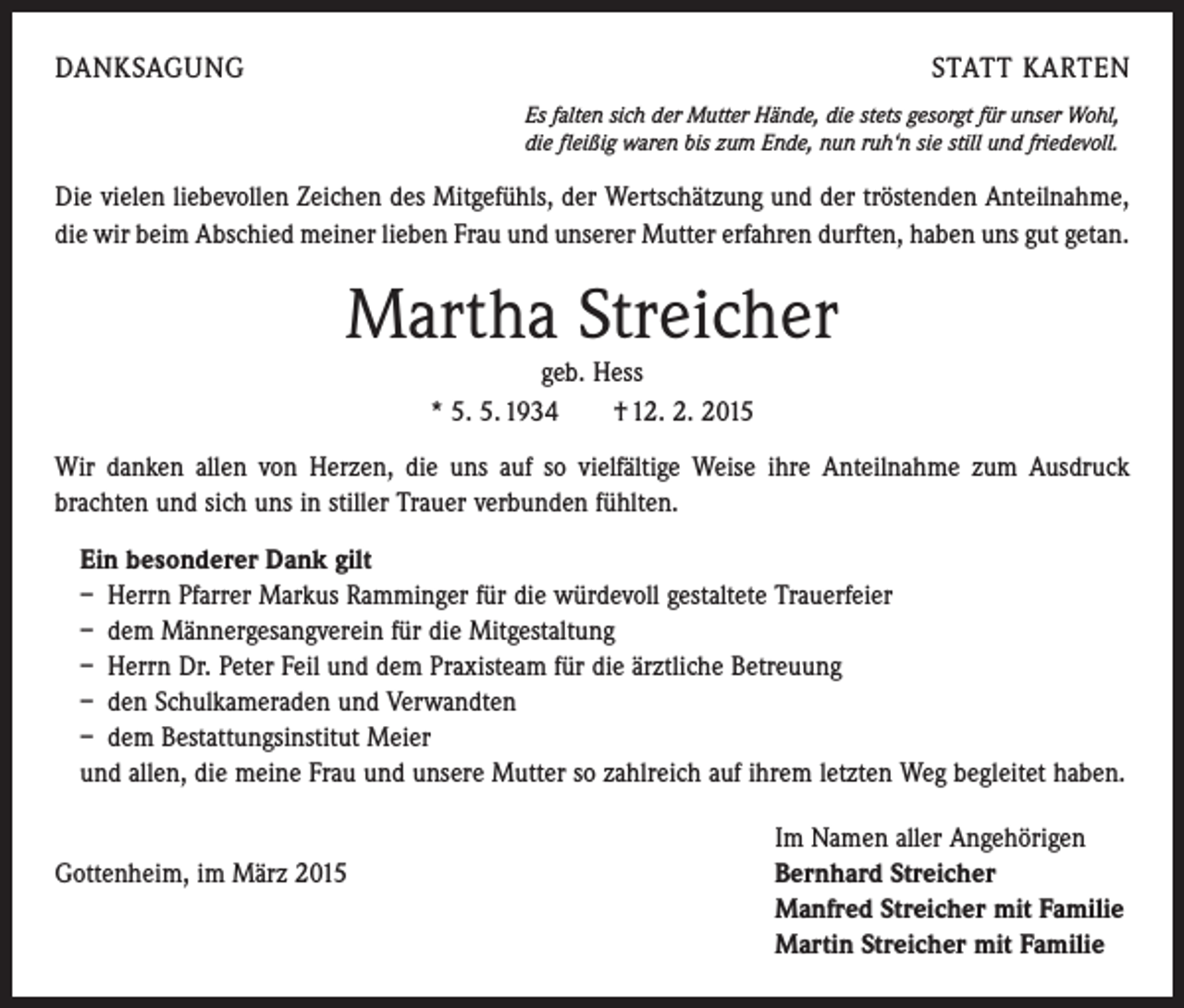<p>DANKSAGUNG</p><p>STATT KARTEN<br />Es falten sich der Mutter Hände, die stets gesorgt für unser Wohl,<br />die fleißig waren bis zum Ende, nun ruh‘n sie still und friedevoll.</p><p>Die vielen liebevollen Zeichen des Mitgefühls, der Wertschätzung und der tröstenden Anteilnahme,<br />die wir beim Abschied meiner lieben Frau und unserer Mutter erfahren durften, haben uns gut getan.</p><p>Martha Streicher<br />geb. Hess<br />* 5. 5. 1934 † 12. 2. 2015<br />Wir danken allen von Herzen, die uns auf so vielfältige Weise ihre Anteilnahme zum Ausdruck<br />­brachten und sich uns in stiller Trauer verbunden fühlten.<br />Ein besonderer Dank gilt<br />– Herrn Pfarrer Markus Ramminger für die würdevoll gestaltete Trauerfeier<br />– dem Männergesangverein für die Mitgestaltung<br />– Herrn Dr. Peter Feil und dem Praxisteam für die ärztliche Betreuung<br />– den Schulkameraden und Verwandten<br />– dem Bestattungsinstitut Meier<br />und allen, die meine Frau und unsere Mutter so zahlreich auf ihrem letzten Weg begleitet haben.</p><p>Im Namen aller Angehörigen<br />Gottenheim, im März 2015 Bernhard Streicher<br />Manfred Streicher mit Familie<br />Martin Streicher mit Familie</p>