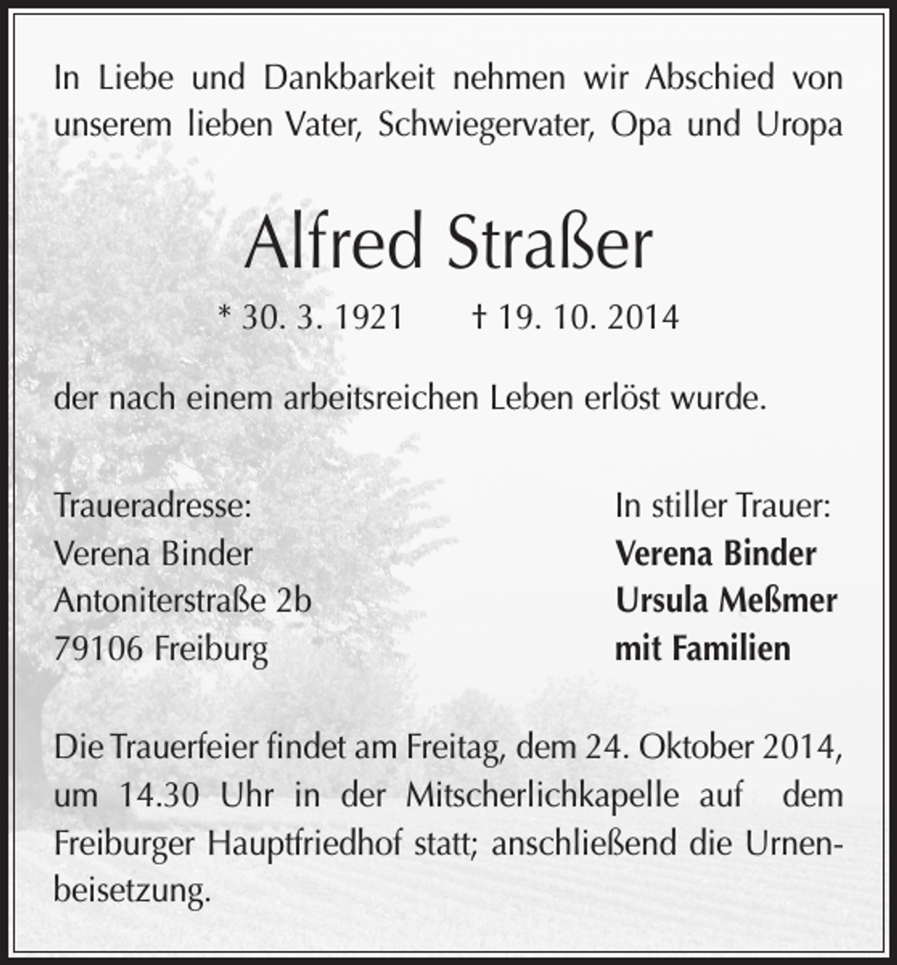 <p>In Liebe und Dankbarkeit nehmen wir Abschied von<br />unserem lieben Vater, Schwiegervater, Opa und Uropa</p><p>Alfred Straßer<br />* 30. 3. 1921 † 19. 10. 2014<br />der nach einem arbeitsreichen Leben erlöst wurde.<br />Traueradresse:<br />Verena Binder<br />Antoniterstraße 2b<br />79106 Freiburg</p><p>In stiller Trauer:<br />Verena Binder<br />Ursula Meßmer<br />mit Familien</p><p>Die Trauerfeier findet am Freitag, dem 24. Oktober 2014,<br />um 14.30 Uhr in der Mitscherlichkapelle auf dem<br />­Freiburger Hauptfriedhof statt; anschließend die Urnenbeisetzung.</p>