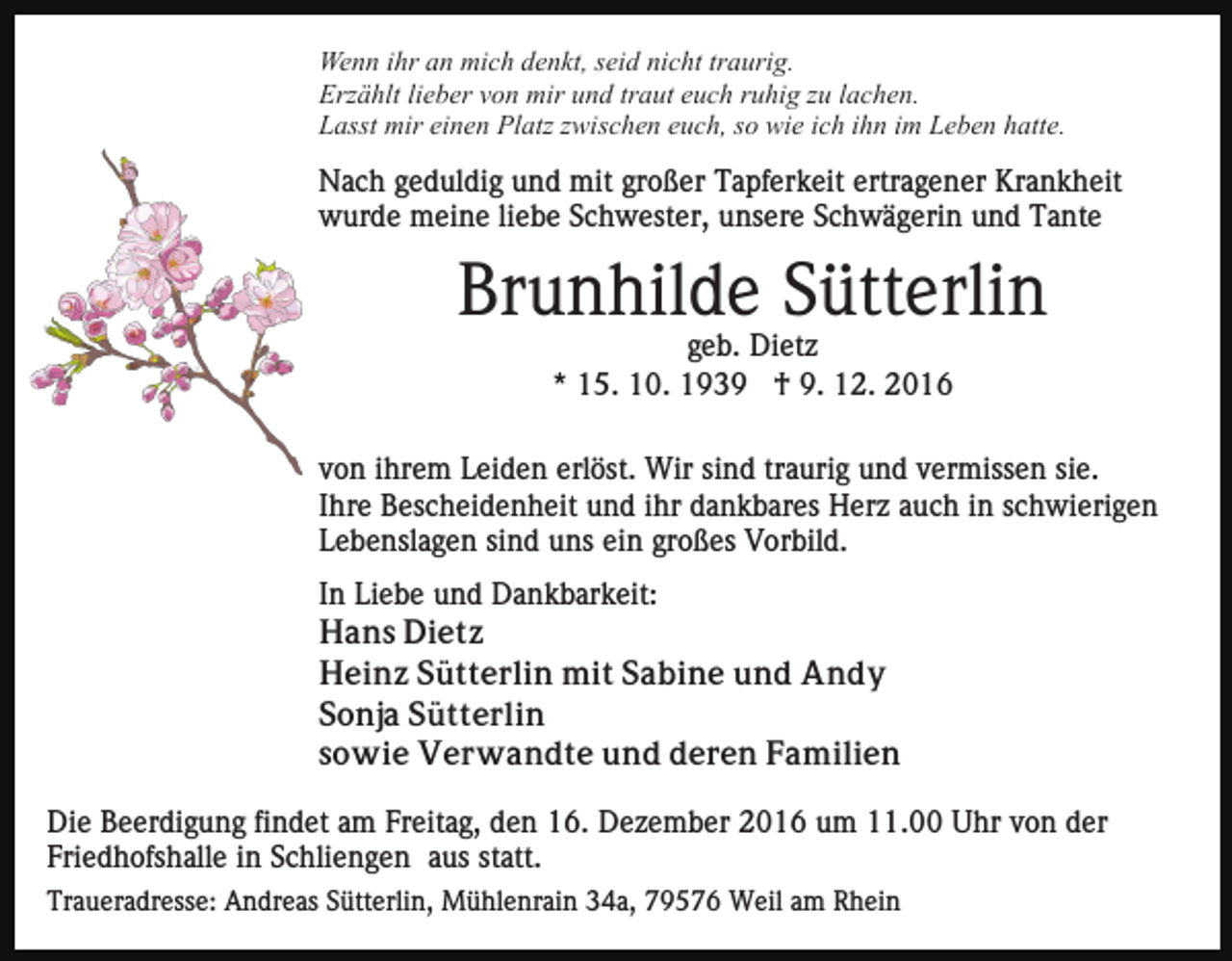 <p>Wenn ihr an mich denkt, seid nicht traurig.<br />Erzählt lieber von mir und traut euch ruhig zu lachen.<br />Lasst mir einen Platz zwischen euch, so wie ich ihn im Leben hatte.</p><p>Nach geduldig und mit großer Tapferkeit ertragener Krankheit<br />wurde meine liebe Schwester, unsere Schwägerin und Tante</p><p>Brunhilde Sütterlin<br />geb. Dietz<br />* 15. 10. 1939 † 9. 12. 2016<br />von ihrem Leiden erlöst. Wir sind traurig und vermissen sie.<br />Ihre Bescheidenheit und ihr dankbares Herz auch in schwierigen<br />Lebenslagen sind uns ein großes Vorbild.<br />In Liebe und Dankbarkeit:<br />Hans Dietz<br />Heinz Sütterlin mit Sabine und Andy<br />Sonja Sütterlin<br />sowie Verwandte und deren Familien<br />Die Beerdigung findet am Freitag, den 16. Dezember 2016 um 11.00 Uhr von der<br />Friedhofshalle in Schliengen aus statt.<br />Traueradresse: Andreas Sütterlin, Mühlenrain 34a, 79576 Weil am Rhein</p>