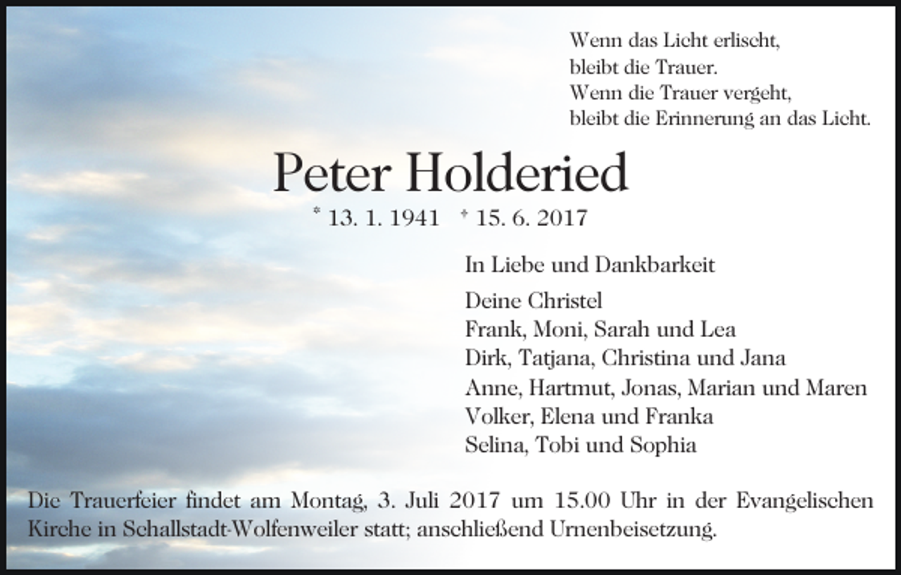 <p>Wenn das Licht erlischt,<br />bleibt die Trauer.<br />Wenn die Trauer vergeht,<br />bleibt die Erinnerung an das Licht.</p><p>Peter Holderied<br />* 13. 1. 1941 † 15. 6. 2017</p><p>In Liebe und Dankbarkeit<br />Deine Christel<br />Frank, Moni, Sarah und Lea<br />Dirk, Tatjana, Christina und Jana<br />Anne, Hartmut, Jonas, Marian und Maren<br />Volker, Elena und Franka<br />Selina, Tobi und Sophia<br />Die Trauerfeier findet am Montag, 3. Juli 2017 um 15.00 Uhr in der Evangelischen<br />Kirche in Schallstadt-Wolfenweiler statt; anschließend Urnenbeisetzung.</p>