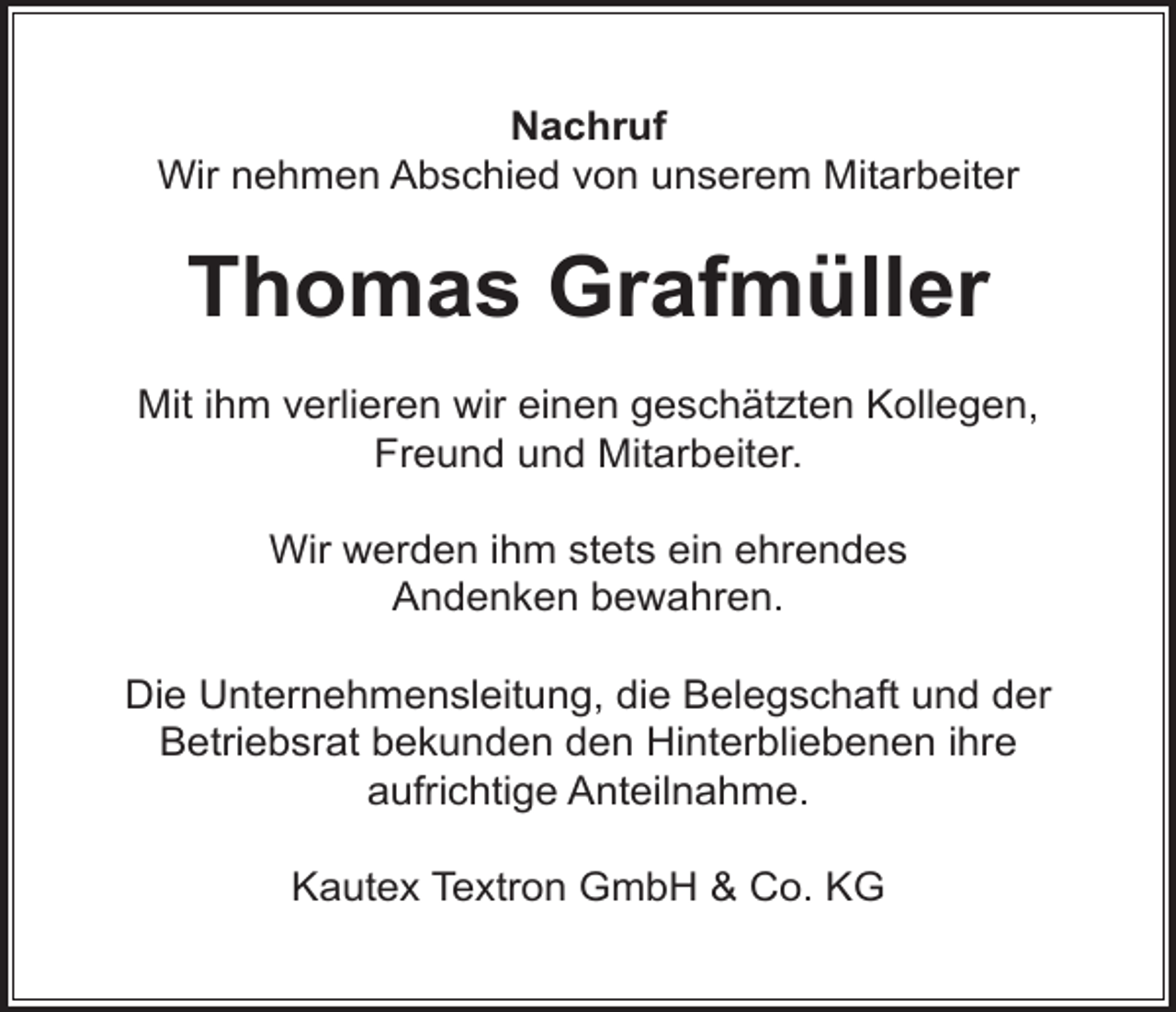 <p>Nachruf<br />Wir nehmen Abschied von unserem Mitarbeiter</p><p>Thomas Grafmüller<br />Mit ihm verlieren wir einen geschätzten Kollegen,<br />Freund und Mitarbeiter.<br />Wir werden ihm stets ein ehrendes<br />Andenken bewahren.<br />Die Unternehmensleitung, die Belegschaft und der<br />Betriebsrat bekunden den Hinterbliebenen ihre<br />aufrichtige Anteilnahme.<br />Kautex Textron GmbH &amp; Co. KG</p>