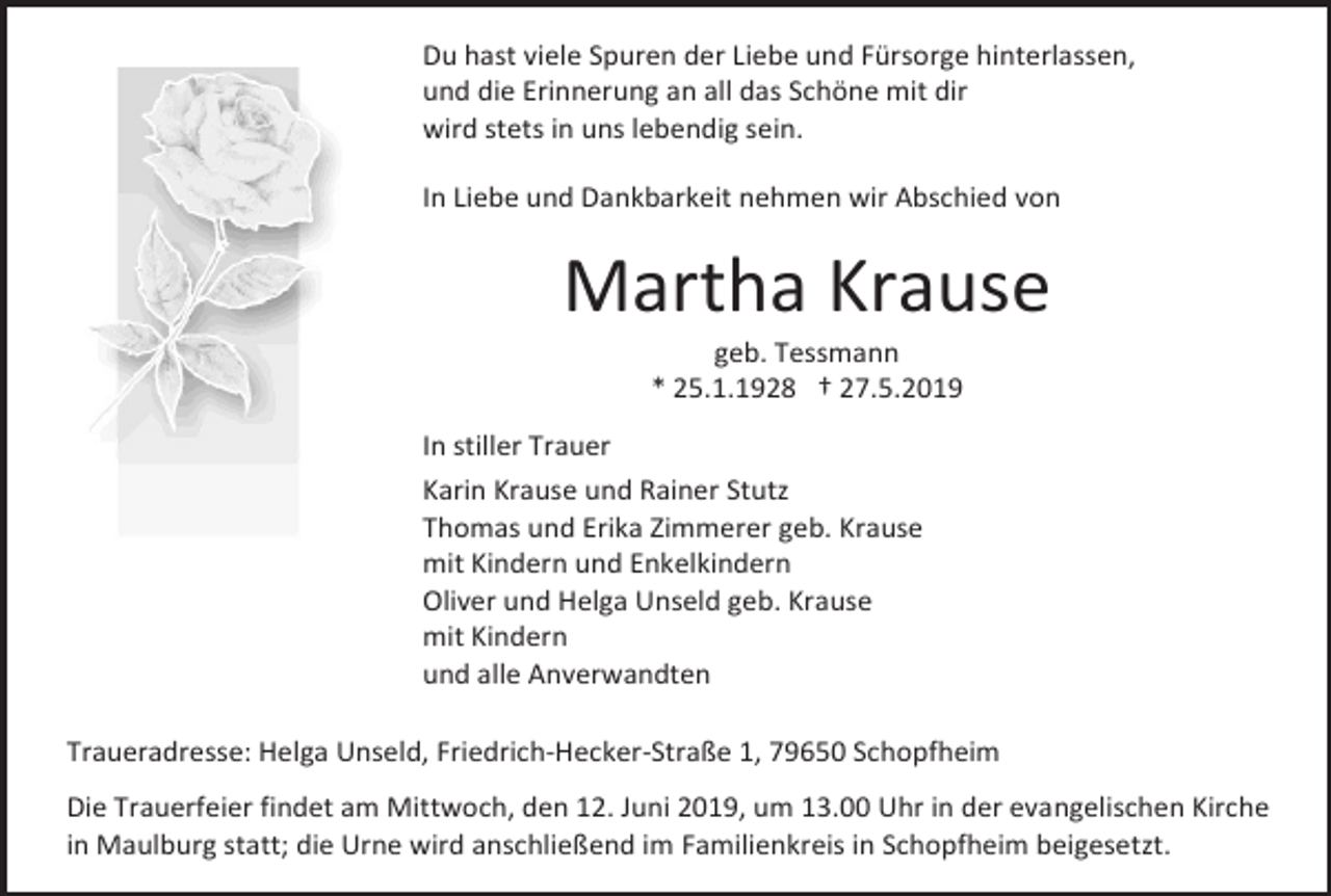 <p>Du hast viele Spuren der Liebe und Fürsorge hinterlassen,<br />und die Erinnerung an all das Schöne mit dir<br />wird stets in uns lebendig sein.<br />In Liebe und Dankbarkeit nehmen wir Abschied von</p><p>Martha Krause<br />geb. Tessmann<br />* 25.1.1928 † 27.5.2019<br />In stiller Trauer<br />Karin Krause und Rainer Stutz<br />Thomas und Erika Zimmerer geb. Krause<br />mit Kindern und Enkelkindern<br />Oliver und Helga Unseld geb. Krause<br />mit Kindern<br />und alle Anverwandten<br />Traueradresse: Helga Unseld, Friedrich-Hecker-Straße 1, 79650 Schopfheim<br />Die Trauerfeier findet am Mittwoch, den 12. Juni 2019, um 13.00 Uhr in der evangelischen Kirche<br />in Maulburg statt; die Urne wird anschließend im Familienkreis in Schopfheim beigesetzt.</p>