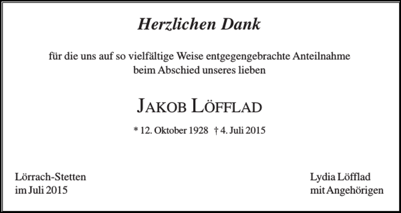 <p>Herzlichen Dank<br />für die uns auf so vielfältige Weise entgegengebrachte Anteilnahme<br />beim Abschied unseres lieben</p><p>JAKOB LÖFFLAD<br />* 12. Oktober 1928 † 4. Juli 2015</p><p>Lörrach-Stetten<br />im Juli 2015</p><p>Lydia Löfflad<br />mit Angehörigen</p>