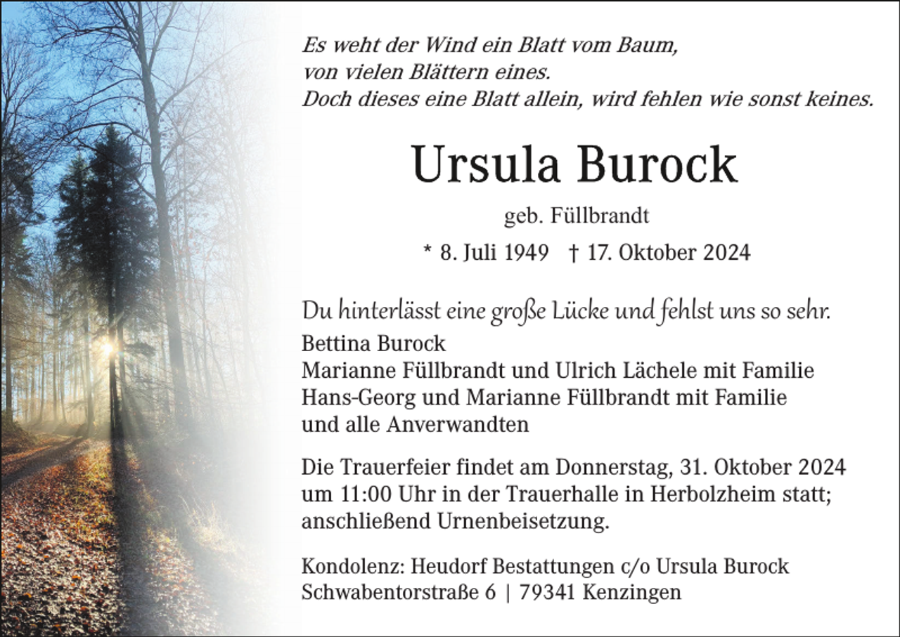 <p>Es weht der Wind ein Blatt vom Baum,<br />von vielen Blättern eines.<br />Doch dieses eine Blatt allein, wird fehlen wie sonst keines.</p>
<p>geb. Füllbrandt<br />* 8. Juli 1949 † 17. Oktober 2024</p>
<p>Du hinterlässt eine große Lücke und fehlst uns so sehr.<br />Bettina Burock<br />Marianne Füllbrandt und Ulrich Lächele mit Familie<br />Hans-Georg und Marianne Füllbrandt mit Familie<br />und alle Anverwandten<br />Die Trauerfeier findet am Donnerstag, 31. Oktober 2024<br />um 11:00 Uhr in der Trauerhalle in Herbolzheim statt;<br />anschließend Urnenbeisetzung.<br />Kondolenz: Heudorf Bestattungen c/o Ursula Burock<br />Schwabentorstraße 6 | 79341 Kenzingen</p>