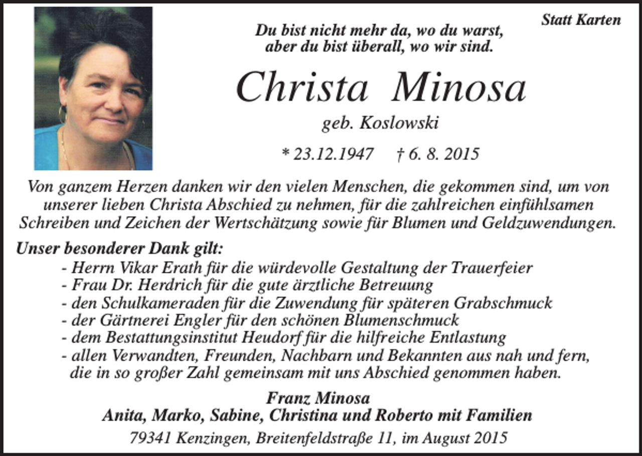 <p>Du bist nicht mehr da, wo du warst,<br />aber du bist überall, wo wir sind.</p><p>Statt Karten</p><p>Christa Minosa<br />geb. Koslowski<br />* 23.12.1947</p><p>† 6. 8. 2015</p><p>Von ganzem Herzen danken wir den vielen Menschen, die gekommen sind, um von<br />unserer lieben Christa Abschied zu nehmen, für die zahlreichen einfühlsamen<br />Schreiben und Zeichen der Wertschätzung sowie für Blumen und Geldzuwendungen.<br />Unser besonderer Dank gilt:<br />- Herrn Vikar Erath für die würdevolle Gestaltung der Trauerfeier<br />- Frau Dr. Herdrich für die gute ärztliche Betreuung<br />- den Schulkameraden für die Zuwendung für späteren Grabschmuck<br />- der Gärtnerei Engler für den schönen Blumenschmuck<br />- dem Bestattungsinstitut Heudorf für die hilfreiche Entlastung<br />- allen Verwandten, Freunden, Nachbarn und Bekannten aus nah und fern,<br />die in so großer Zahl gemeinsam mit uns Abschied genommen haben.<br />Franz Minosa<br />Anita, Marko, Sabine, Christina und Roberto mit Familien<br />79341 Kenzingen, Breitenfeldstraße 11, im August 2015</p>
