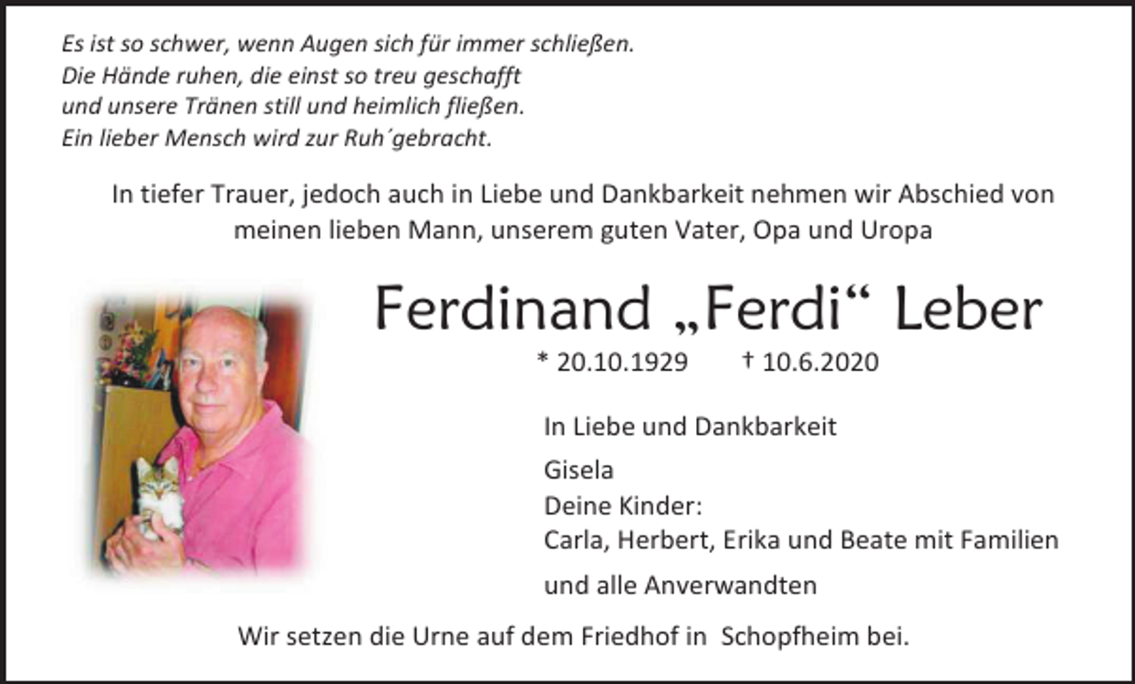 <p>Es ist so schwer, wenn Augen sich für immer schließen.<br />Die Hände ruhen, die einst so treu geschafft<br />und unsere Tränen still und heimlich fließen.<br />Ein lieber Mensch wird zur Ruh´gebracht.</p><p>In tiefer Trauer, jedoch auch in Liebe und Dankbarkeit nehmen wir Abschied von<br />meinen lieben Mann, unserem guten Vater, Opa und Uropa</p><p>Ferdinand „Ferdi“ Leber<br />* 20.10.1929</p><p>† 10.6.2020</p><p>In Liebe und Dankbarkeit<br />Gisela<br />Deine Kinder:<br />Carla, Herbert, Erika und Beate mit Familien<br />und alle Anverwandten<br />Wir setzen die Urne auf dem Friedhof in Schopfheim bei.</p>