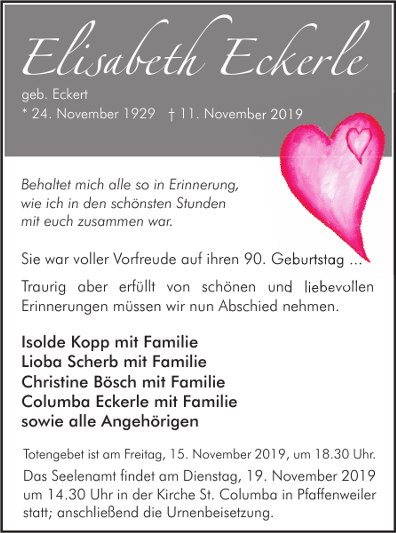<p>Elisabeth Eckerle<br />geb. Eckert<br />* 24. November 1929 † 11. November 2019</p><p>Behaltet mich alle so in Erinnerung,<br />wie ich in den schönsten Stunden<br />mit euch zusammen war.</p><p>Sie war voller Vorfreude auf ihren 90. Geburtstag ...<br />Traurig aber erfüllt von schönen und liebevollen<br />Erinnerungen müssen wir nun Abschied nehmen.</p><p>Isolde Kopp mit Familie<br />Lioba Scherb mit Familie<br />Christine Bösch mit Familie<br />Columba Eckerle mit Familie<br />sowie alle Angehörigen<br />Totengebet ist am Freitag, 15. November 2019, um 18.30 Uhr.</p><p>Das Seelenamt findet am Dienstag, 19. November 2019<br />um 14.30 Uhr in der Kirche St. Columba in Pfaffenweiler<br />statt; anschließend die Urnenbeisetzung.</p>