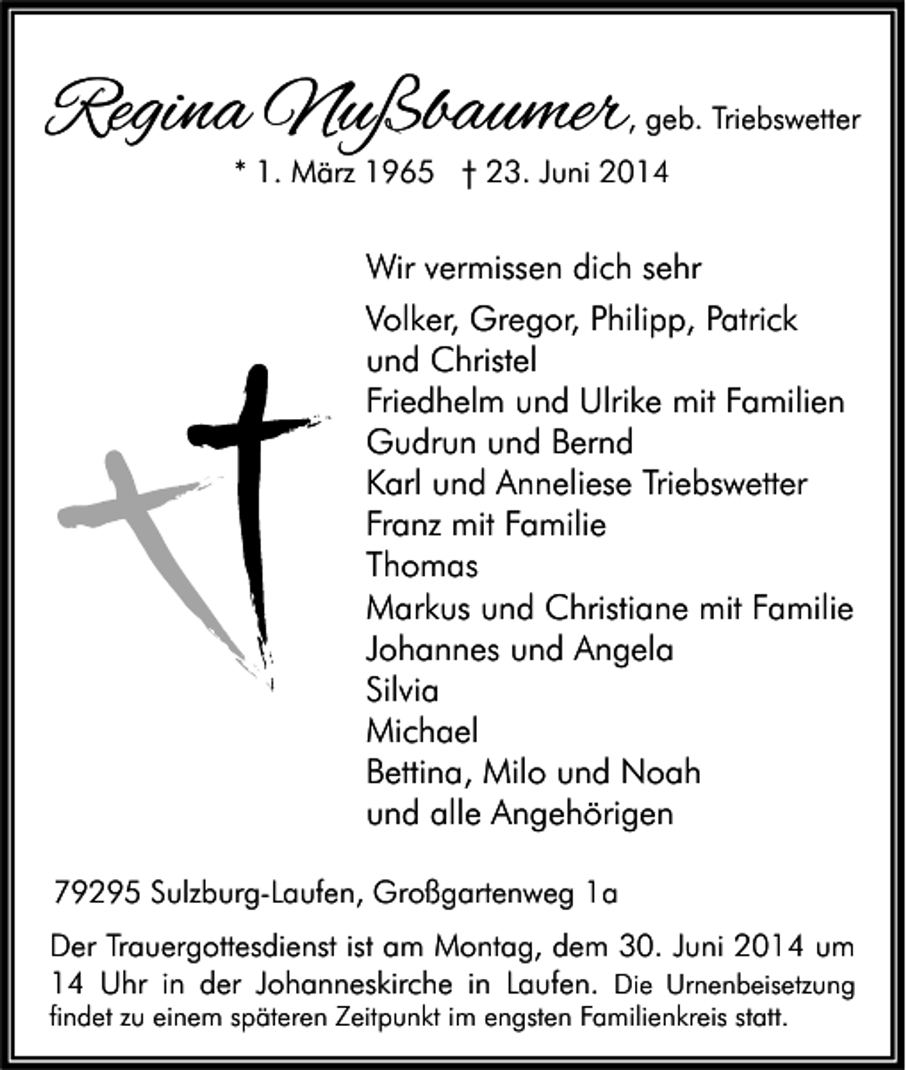 <p>Regina Nußbaumer</p><p>, geb. Triebswetter</p><p>* 1. März 1965 † 23. Juni 2014</p><p>Wir vermissen dich sehr<br />Volker, Gregor, Philipp, Patrick<br />und Christel<br />Friedhelm und Ulrike mit Familien<br />Gudrun und Bernd<br />Karl und Anneliese Triebswetter<br />Franz mit Familie<br />Thomas<br />Markus und Christiane mit Familie<br />Johannes und Angela<br />Silvia<br />Michael<br />Bettina, Milo und Noah<br />und alle Angehörigen<br />79295 Sulzburg-Laufen, Großgartenweg 1a<br />Der Trauergottesdienst ist am Montag, dem 30. Juni 2014 um<br />14 Uhr in der Johanneskirche in Laufen. Die Urnenbeisetzung</p><p>findet zu einem späteren Zeitpunkt im engsten Familienkreis statt.</p>