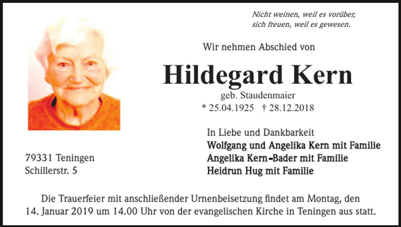 <p>Nicht weinen, weil es vorüber,<br />sich freuen, weil es gewesen.</p><p>Wir nehmen Abschied von</p><p>Hildegard Kern<br />geb. Staudenmaier<br />* 25.04.1925 † 28.12.2018</p><p>In Liebe und Dankbarkeit<br />79331 Teningen<br />Schillerstr. 5<br />Die Trauerfeier mit anschließender Urnenbeisetzung ﬁndet am Montag, den<br />14. Januar 2019 um 14.00 Uhr von der evangelischen Kirche in Teningen aus statt.</p>