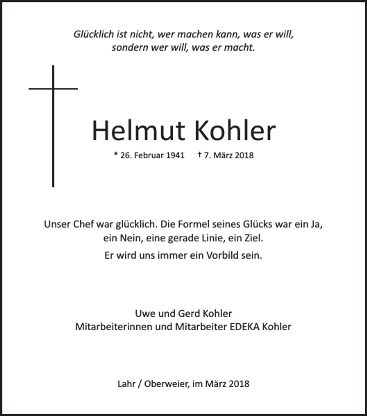 <p>Glücklich ist nicht, wer machen kann, was er will,<br />sondern wer will, was er macht.</p><p>Helmut Kohler<br />* 26. Februar 1941</p><p>† 7. März 2018</p><p>Unser Chef war glücklich. Die Formel seines Glücks war ein Ja,<br />ein Nein, eine gerade Linie, ein Ziel.<br />Er wird uns immer ein Vorbild sein.</p><p>Uwe und Gerd Kohler<br />Mitarbeiterinnen und Mitarbeiter EDEKA Kohler</p><p>Lahr / Oberweier, im März 2018</p>